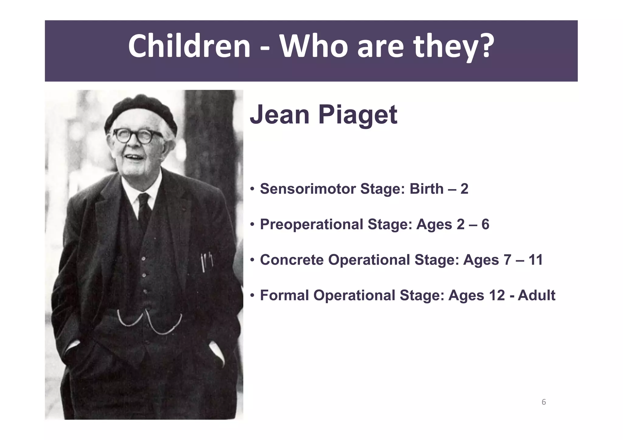 6 
Children 
-­‐ 
Who 
are 
they? 
Jean Piaget 
• Sensorimotor Stage: Birth – 2 
• Preoperational Stage: Ages 2 – 6 
• Concrete Operational Stage: Ages 7 – 11 
• Formal Operational Stage: Ages 12 - Adult 
 
