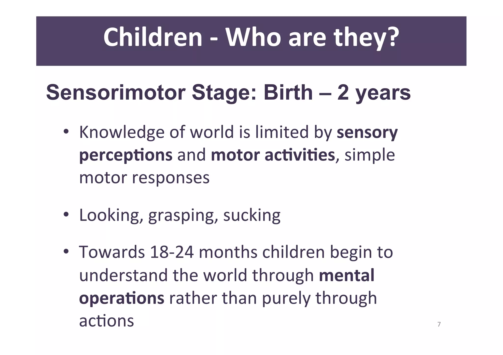 7 
Children 
-­‐ 
Who 
are 
they? 
Sensorimotor Stage: Birth – 2 years 
• Knowledge 
of 
world 
is 
limited 
by 
sensory 
percepAons 
and 
motor 
acAviAes, 
simple 
motor 
responses 
• Looking, 
grasping, 
sucking 
• Towards 
18-­‐24 
months 
children 
begin 
to 
understand 
the 
world 
through 
mental 
operaAons 
rather 
than 
purely 
through 
acDons 
 