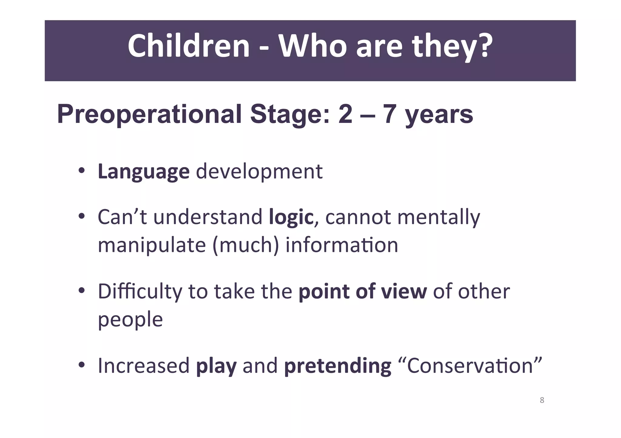 8 
Children 
-­‐ 
Who 
are 
they? 
Preoperational Stage: 2 – 7 years 
• Language 
development 
• Can’t 
understand 
logic, 
cannot 
mentally 
manipulate 
(much) 
informaDon 
• Difficulty 
to 
take 
the 
point 
of 
view 
of 
other 
people 
• Increased 
play 
and 
pretending 
“ConservaDon” 
 
