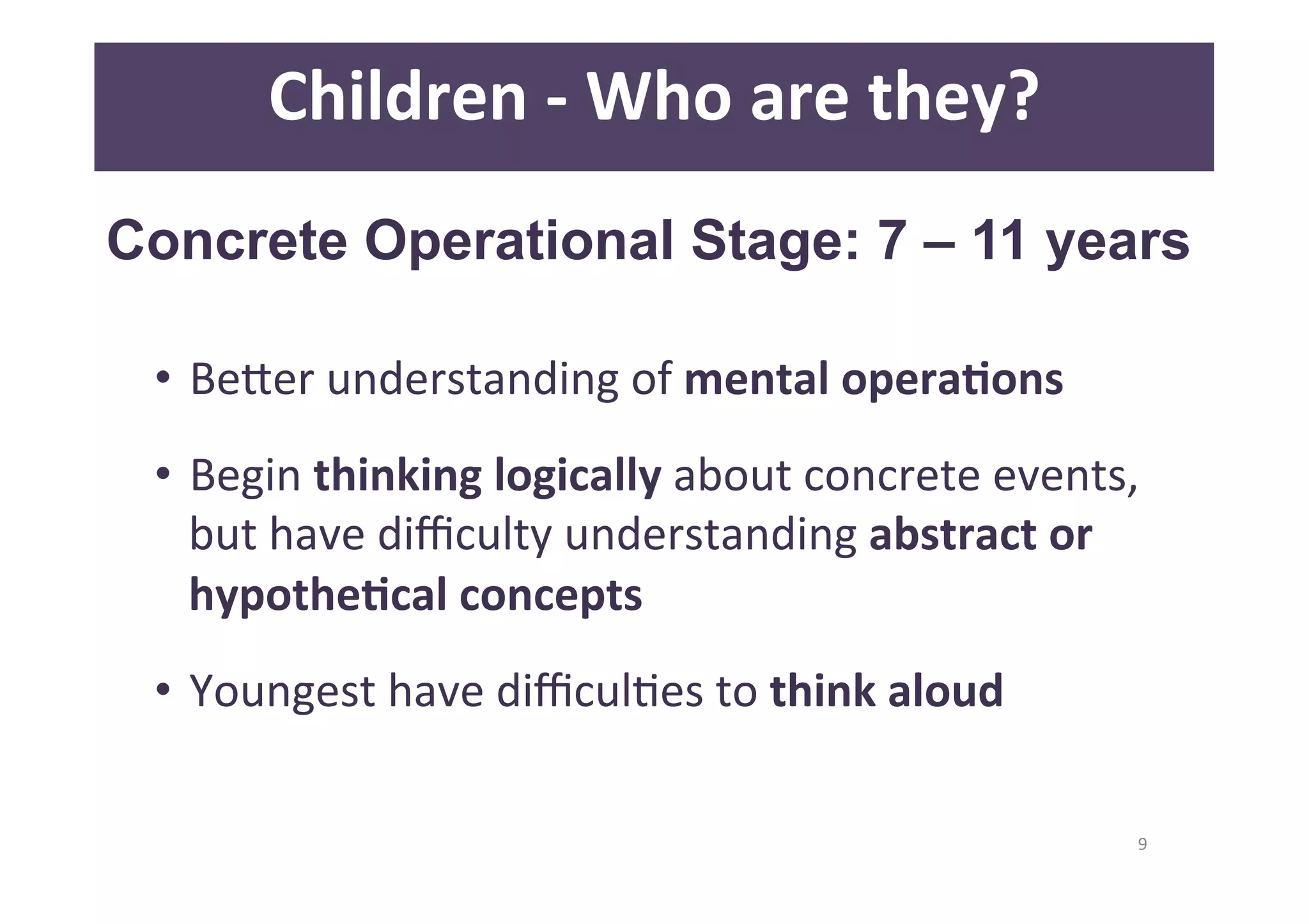 9 
Children 
-­‐ 
Who 
are 
they? 
Concrete Operational Stage: 7 – 11 years 
• BeQer 
understanding 
of 
mental 
operaAons 
• Begin 
thinking 
logically 
about 
concrete 
events, 
but 
have 
difficulty 
understanding 
abstract 
or 
hypotheAcal 
concepts 
• Youngest 
have 
difficulDes 
to 
think 
aloud 
 