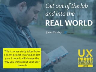 1
Get out of the lab
and into the
REAL WORLD
James Chudley
This is a case study taken from
a client project I worked on last
year. I hope it will change the
way you think about your user
research.
 