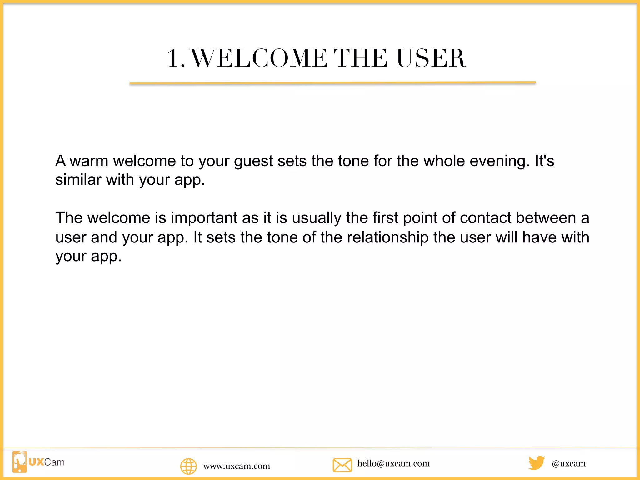 www.uxcam.com @uxcamhello@uxcam.com
1.WELCOME THE USER
A warm welcome to your guest sets the tone for the whole evening. It's
similar with your app.
The welcome is important as it is usually the first point of contact between a
user and your app. It sets the tone of the relationship the user will have with
your app.
 