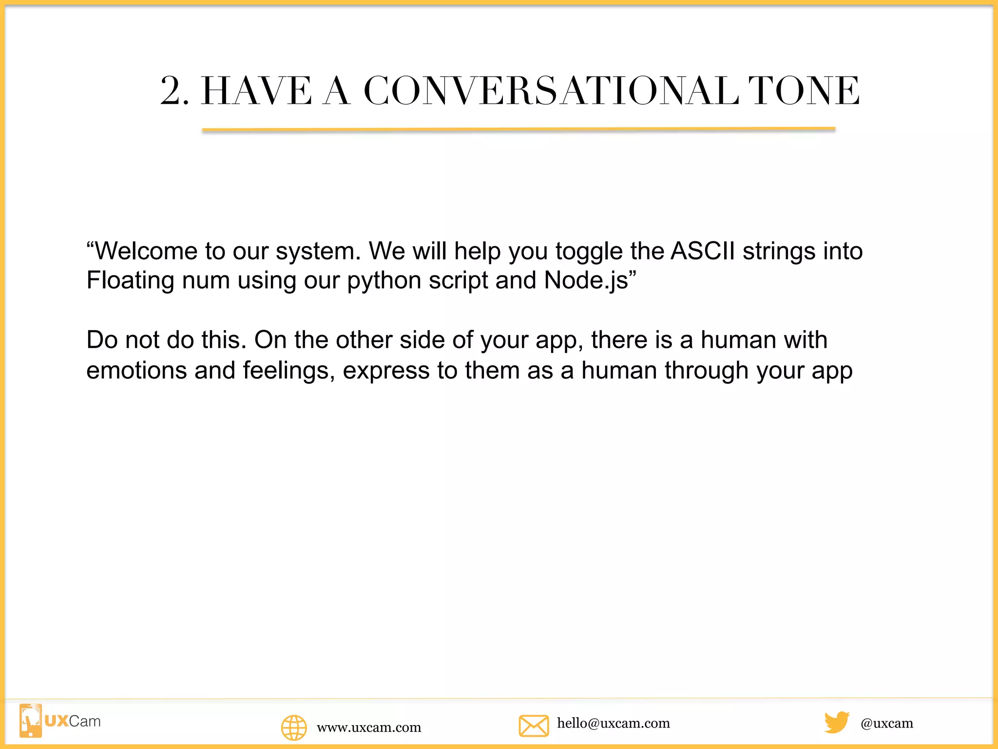 www.uxcam.com @uxcamhello@uxcam.com
2. HAVE A CONVERSATIONAL TONE
“Welcome to our system. We will help you toggle the ASCII strings into
Floating num using our python script and Node.js”
Do not do this. On the other side of your app, there is a human with emotions
and feelings, express to them as a human through your app
 