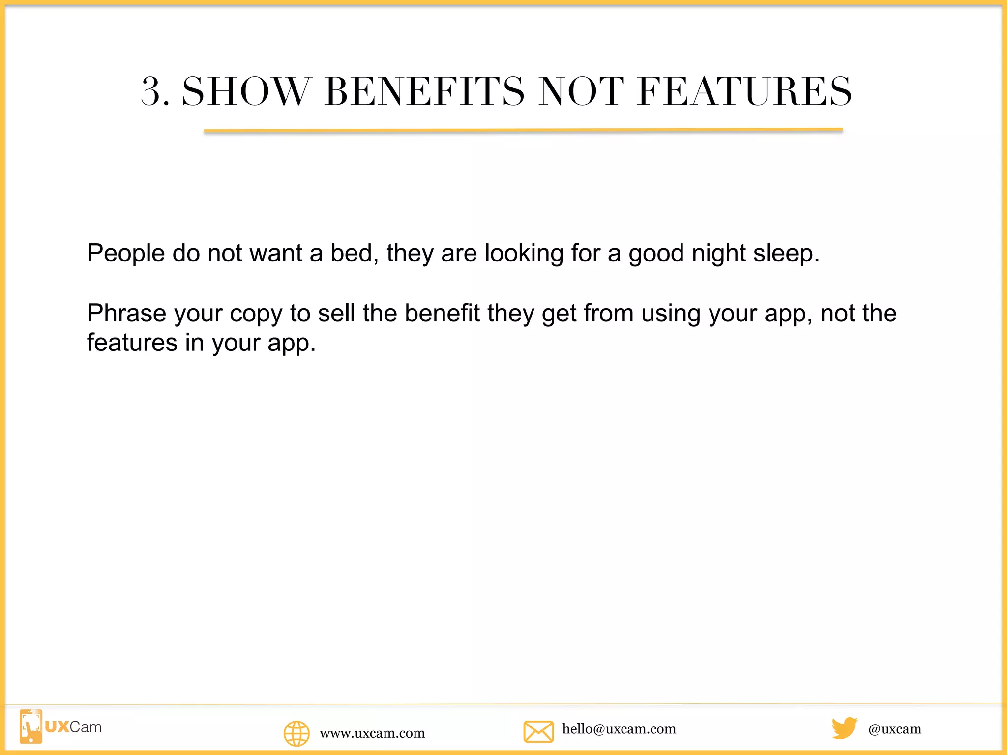 www.uxcam.com @uxcamhello@uxcam.com
3. SHOW BENEFITS NOT FEATURES
People do not want a bed, they are looking for a good night sleep.
Phrase your copy to sell the benefit they get from using your app, not the
features in your app.
 