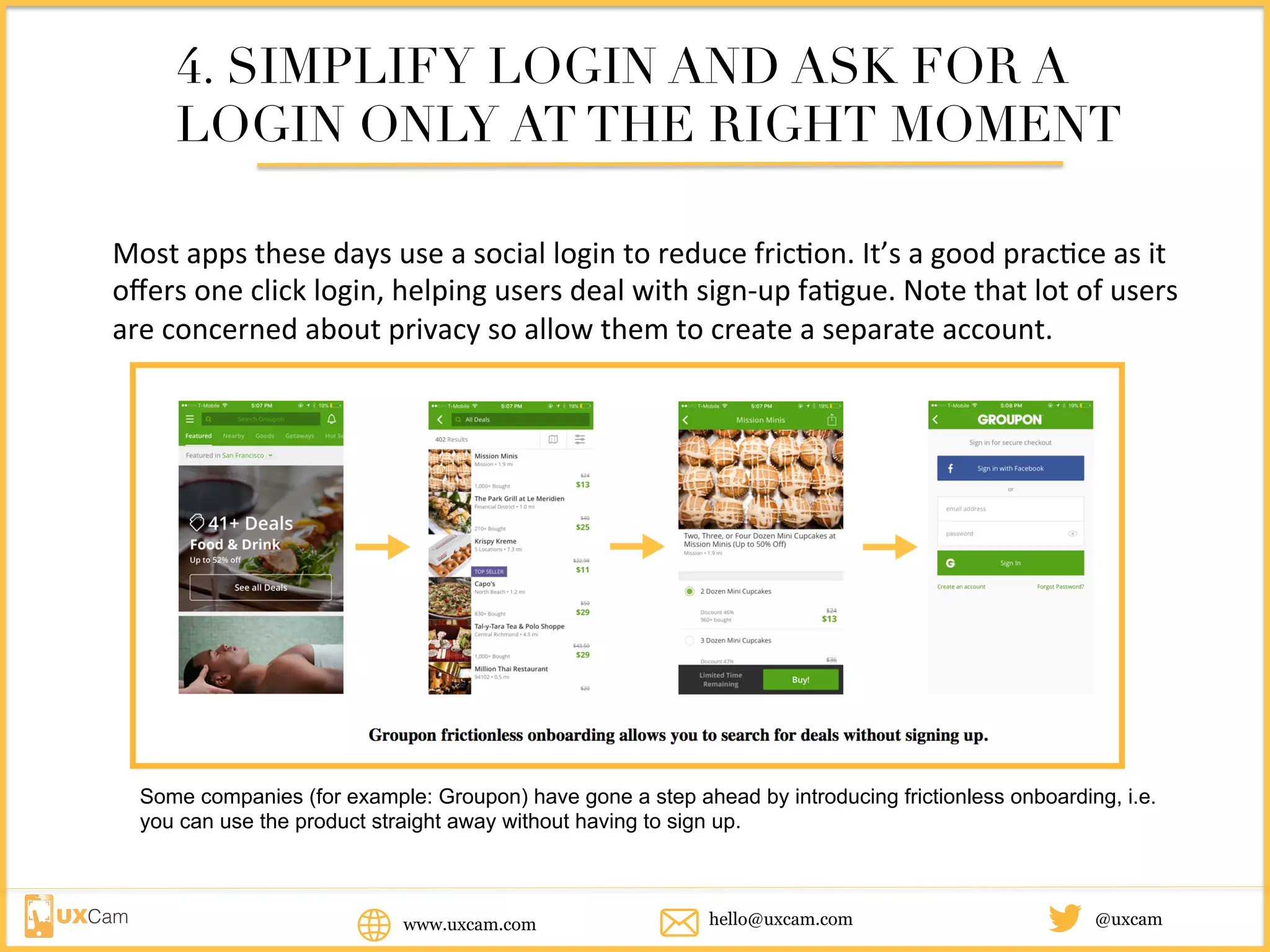 www.uxcam.com @uxcamhello@uxcam.com
4. SIMPLIFY LOGIN AND ASK FOR A
LOGIN ONLY AT THE RIGHT MOMENT
Most	apps	these	days	use	a	social	login	to	reduce	friction.	It’s	a	good	practice	as	it	
offers	one	click	login,	helping	users	deal	with	sign-up	fatigue.	Note	that	lot	of	users	
are	concerned	about	privacy	so	allow	them	to	create	a	separate	account.	
Some companies (for example: Groupon) have gone a step ahead by introducing frictionless onboarding, i.e.
you can use the product straight away without having to sign up.
 