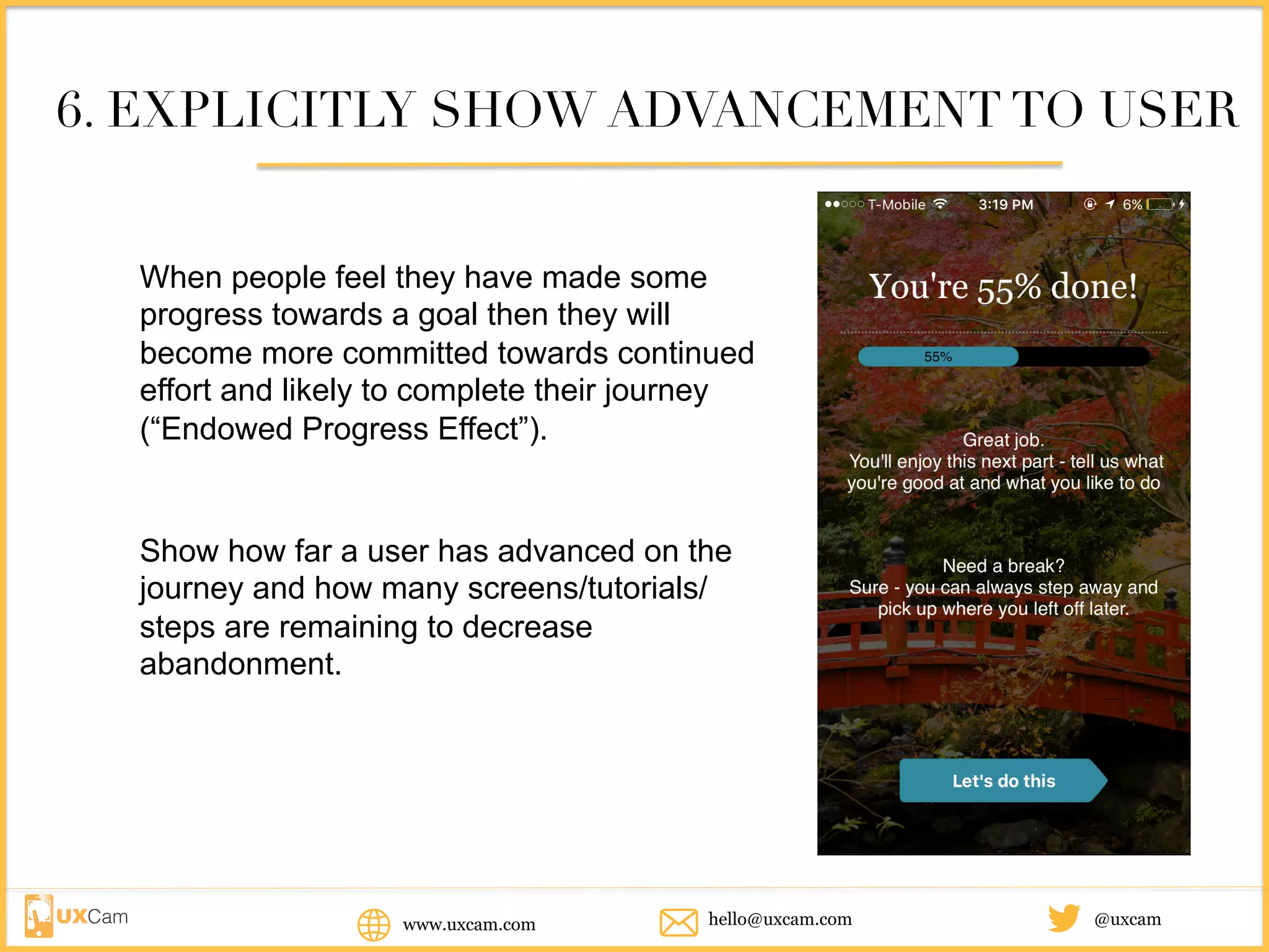 www.uxcam.com @uxcamhello@uxcam.com
6. EXPLICITLY SHOW ADVANCEMENT TO USER
When people feel they have made some
progress towards a goal then they will become
more committed towards continued effort and
likely to complete their journey (“Endowed
Progress Effect”).
Show how far a user has advanced on the
journey and how many screens/tutorials/
steps are remaining to decrease
abandonment.
 