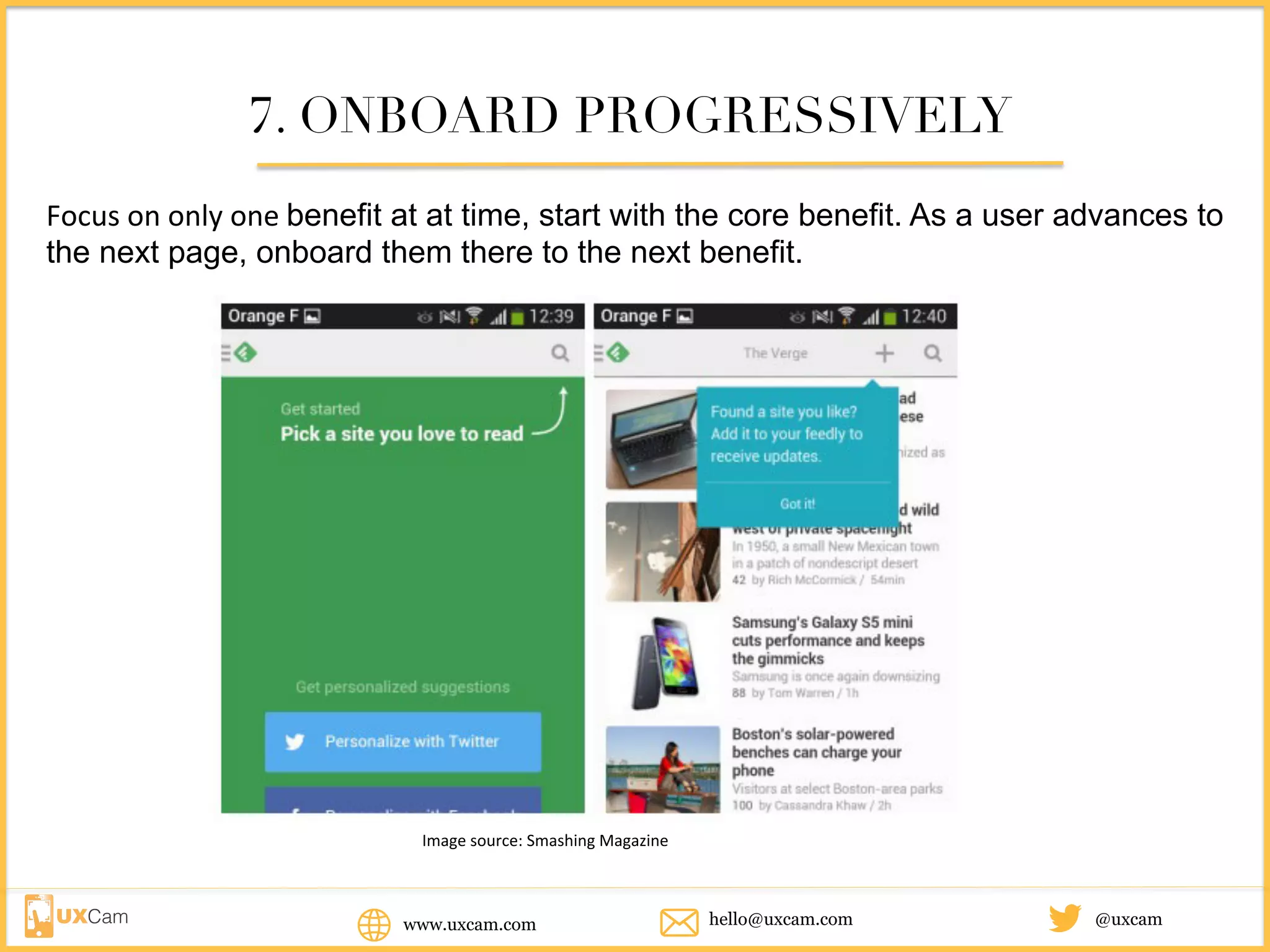 www.uxcam.com @uxcamhello@uxcam.com
7. ONBOARD PROGRESSIVELY
Focus	on	only	one	benefit at at time, start with the core benefit. As a user advances to the
next page, onboard them there to the next benefit.
Image	source:	Smashing	Magazine	
 