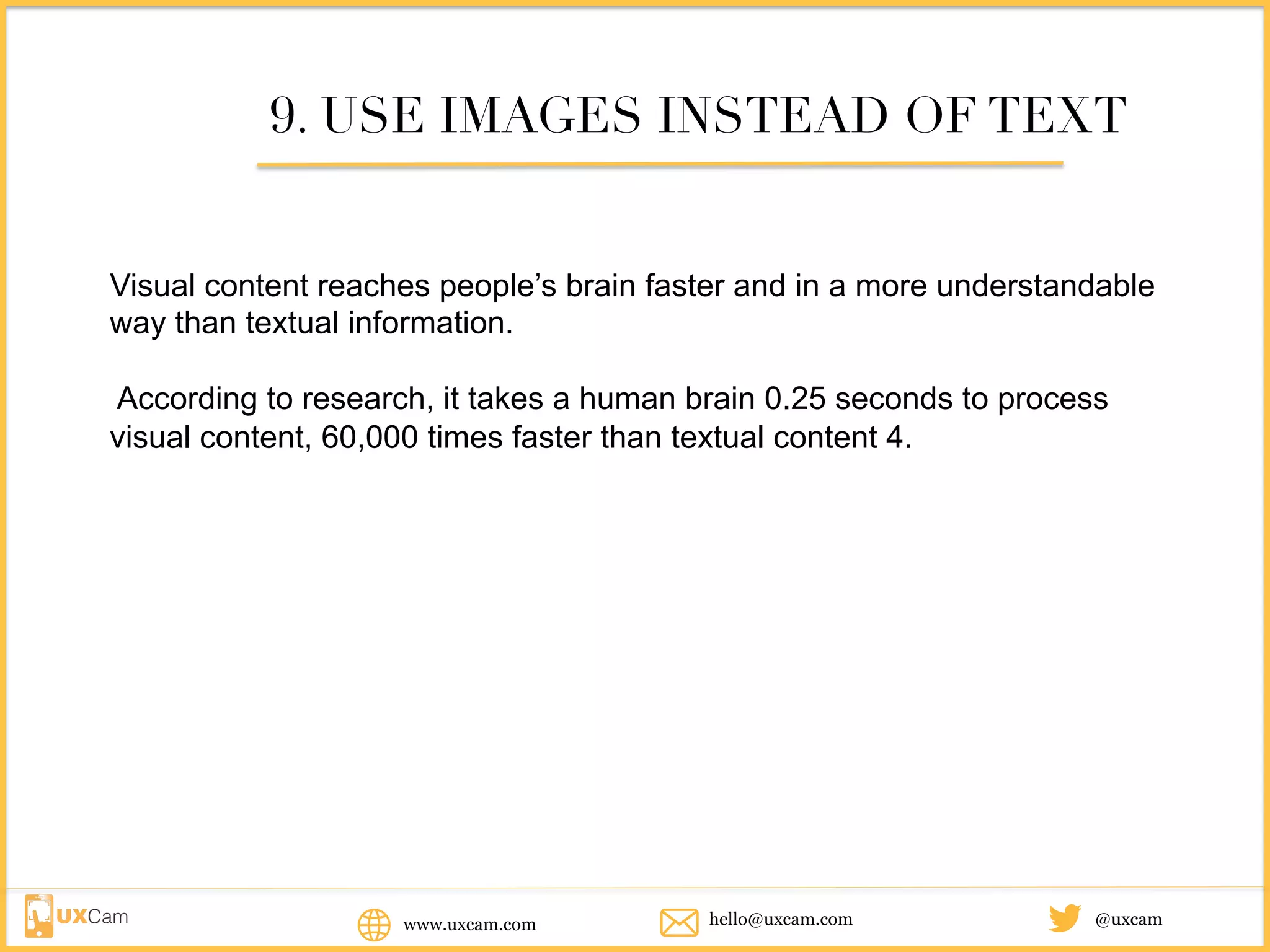 www.uxcam.com @uxcamhello@uxcam.com
9. USE IMAGES INSTEAD OF TEXT
Visual content reaches people’s brain faster and in a more understandable
way than textual information.
According to research, it takes a human brain 0.25 seconds to process
visual content, 60,000 times faster than textual content 4.
 