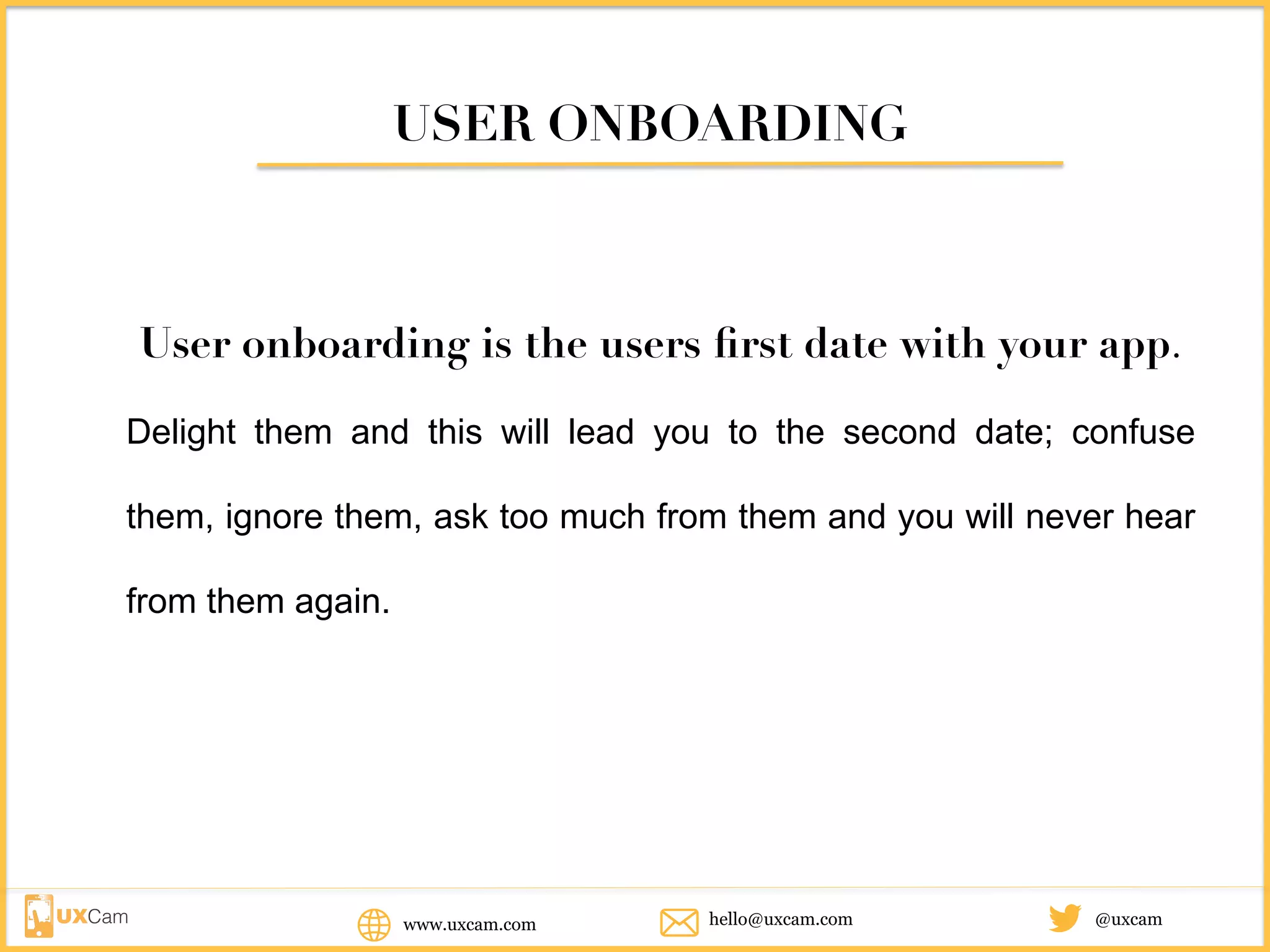 USER ONBOARDING
User onboarding is the users first date with your app.
Delight them and this will lead you to the second date; confuse them,
ignore them, ask too much from them and you will never hear from
them again.
www.uxcam.com @uxcamhello@uxcam.com
 