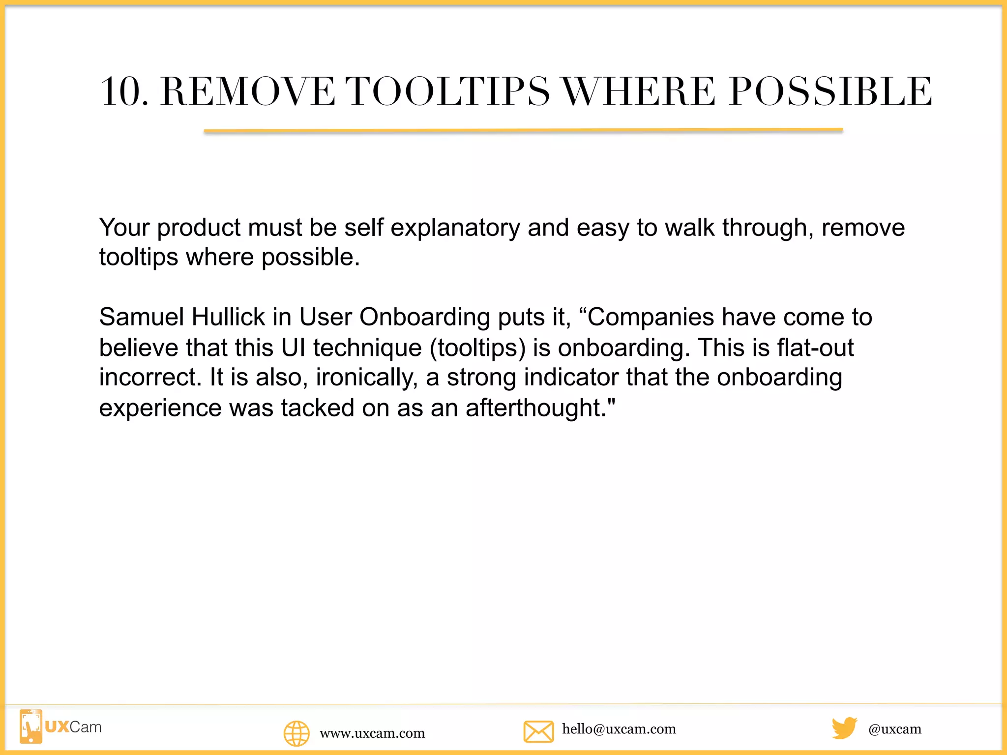www.uxcam.com @uxcamhello@uxcam.com
10. REMOVE TOOLTIPS WHERE POSSIBLE
Your product must be self explanatory and easy to walk through, remove
tooltips where possible.
Samuel Hullick in User Onboarding puts it, “Companies have come to
believe that this UI technique (tooltips) is onboarding. This is flat-out
incorrect. It is also, ironically, a strong indicator that the onboarding
experience was tacked on as an afterthought."
 