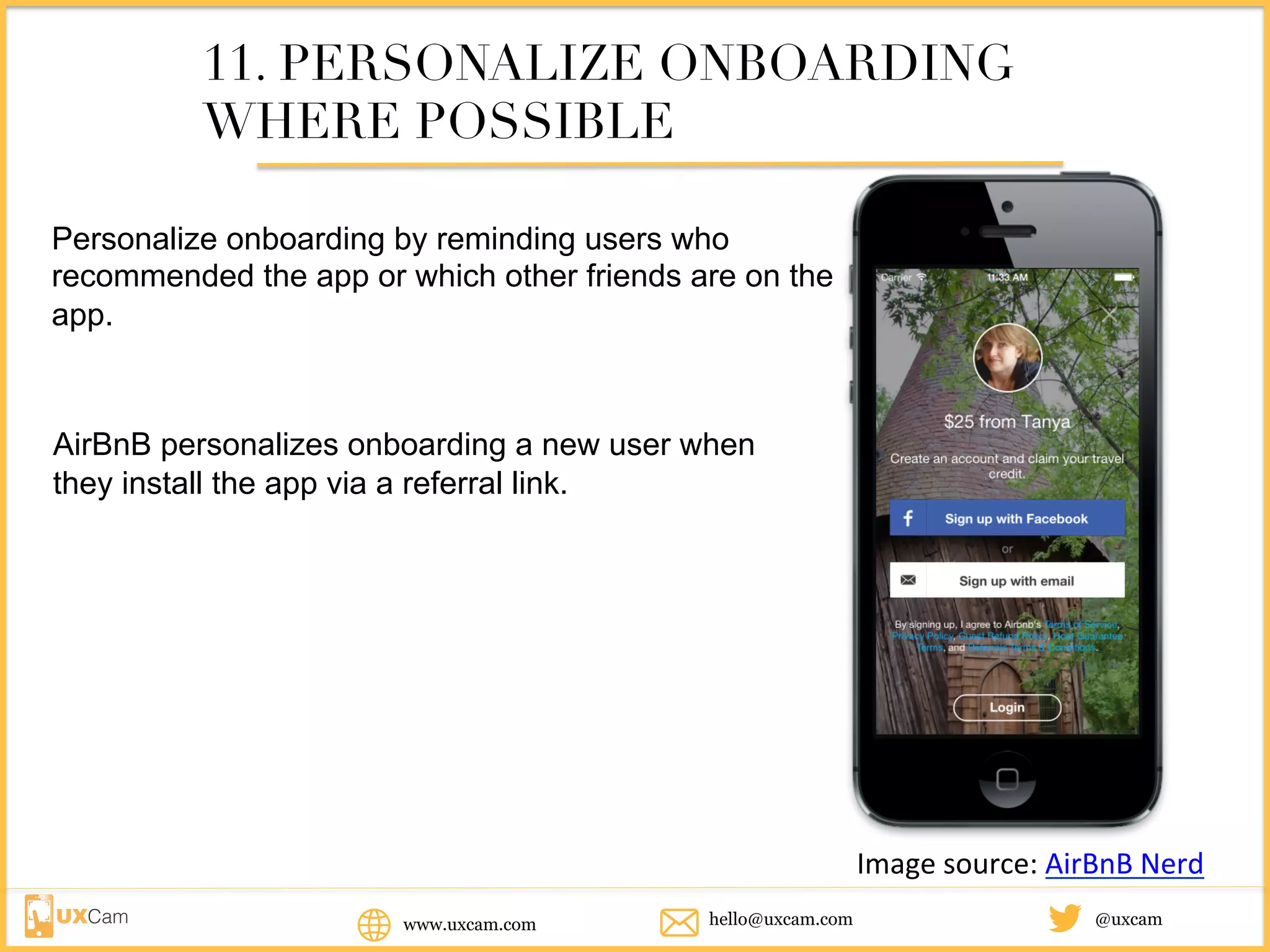 www.uxcam.com @uxcamhello@uxcam.com
11. PERSONALIZE ONBOARDING
WHERE POSSIBLE
Personalize onboarding by reminding users who
recommended the app or which other friends are on the
app.
AirBnB personalizes onboarding a new user when
they install the app via a referral link.
Image	source:	AirBnB	Nerd
 