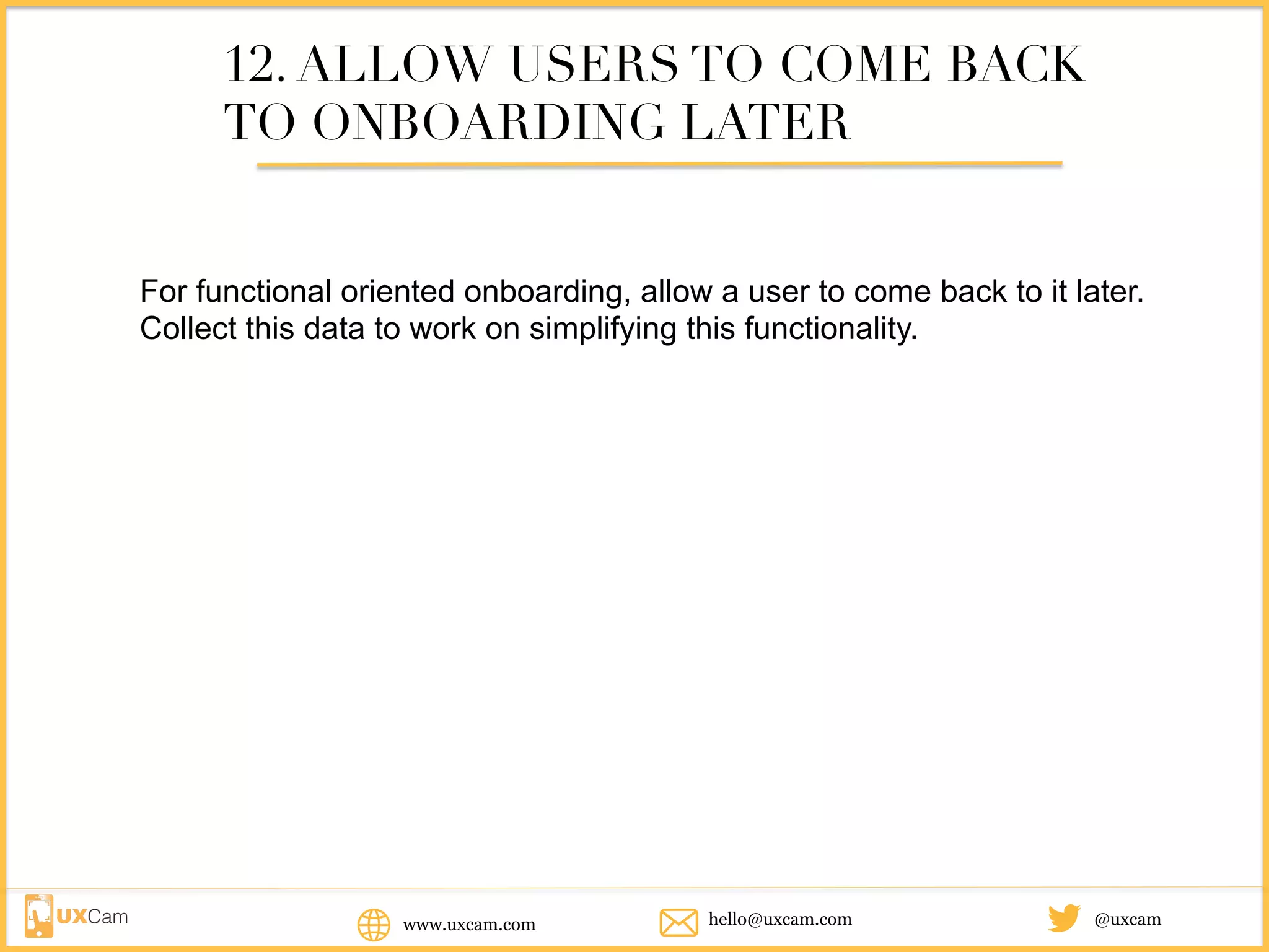 www.uxcam.com @uxcamhello@uxcam.com
12. ALLOW USERS TO COME BACK
TO ONBOARDING LATER
For functional oriented onboarding, allow a user to come back to it later.
Collect this data to work on simplifying this functionality.
 