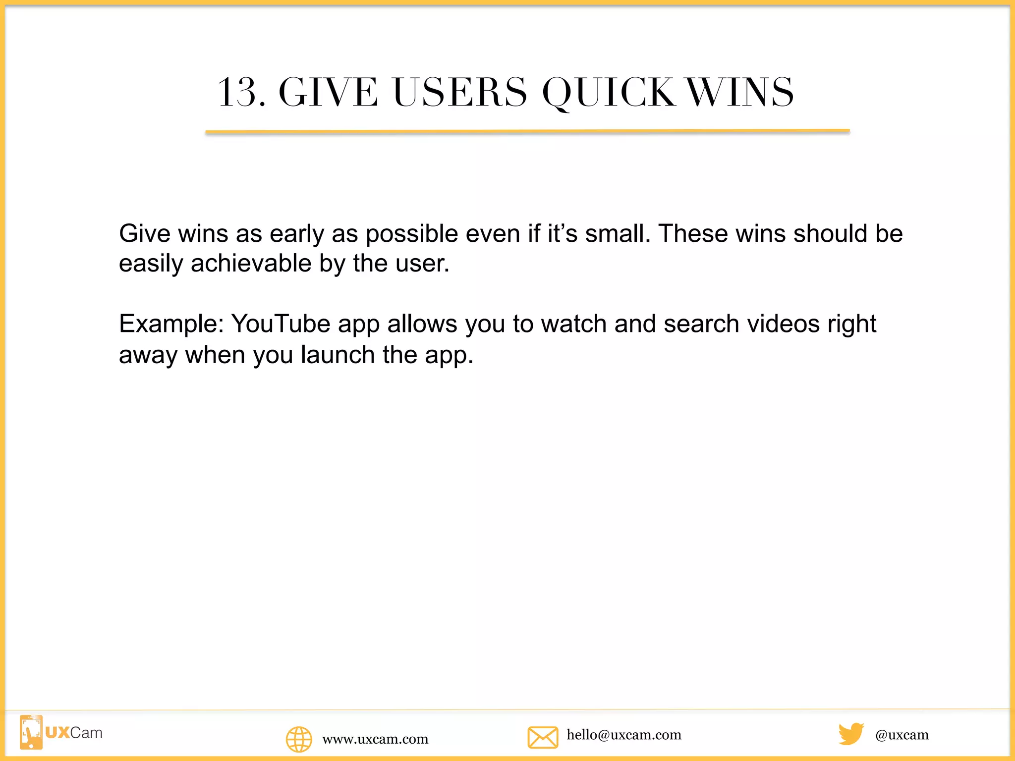 www.uxcam.com @uxcamhello@uxcam.com
13. GIVE USERS QUICK WINS
Give wins as early as possible even if it’s small. These wins should be
easily achievable by the user.
Example: YouTube app allows you to watch and search videos right away
when you launch the app.
 