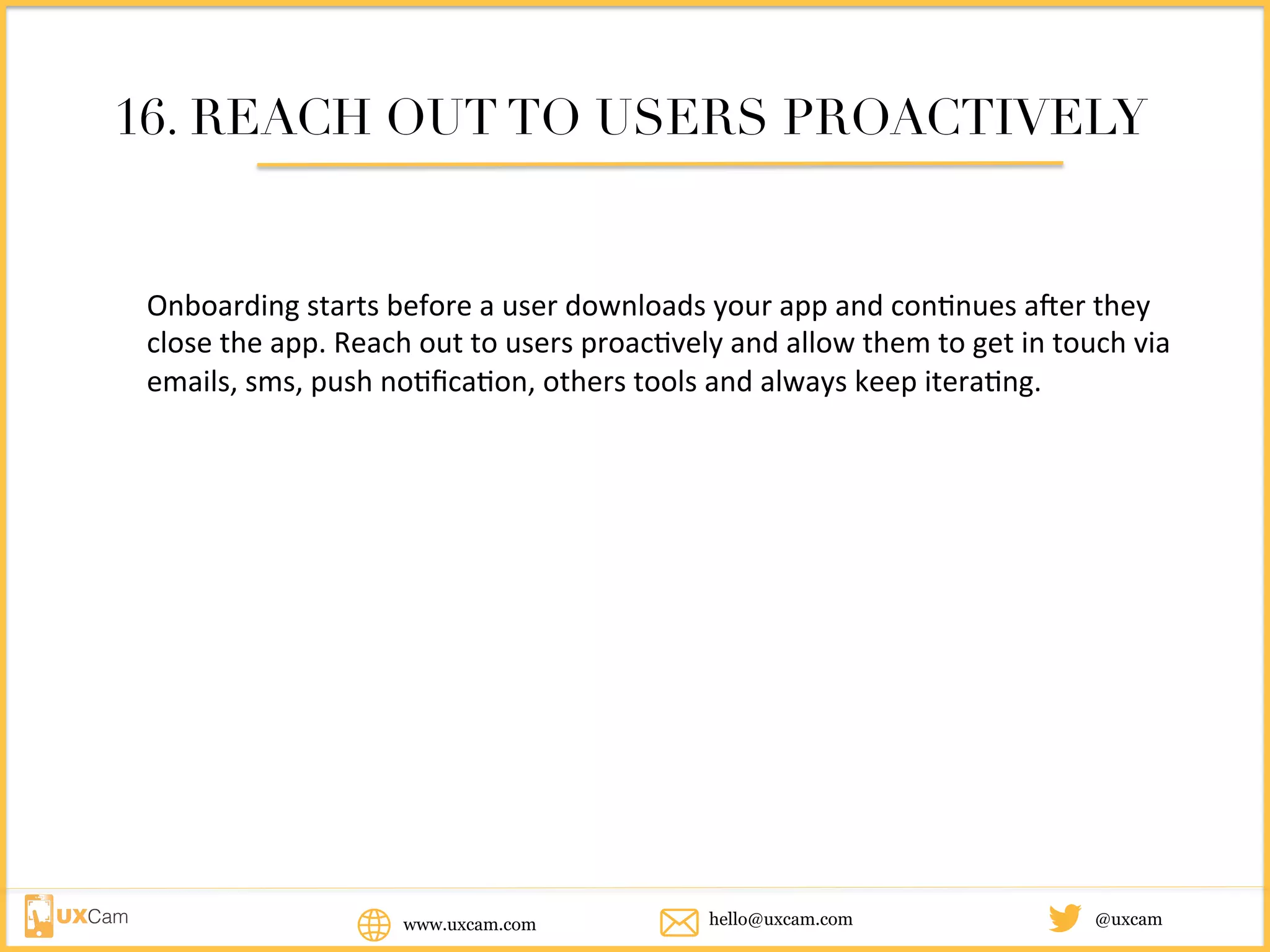 www.uxcam.com @uxcamhello@uxcam.com
16. REACH OUT TO USERS PROACTIVELY
Onboarding	starts	before	a	user	downloads	your	app	and	continues	after	they	
close	the	app.	Reach	out	to	users	proactively	and	allow	them	to	get	in	touch	via	
emails,	sms,	push	notification,	others	tools	and	always	keep	iterating.		
 