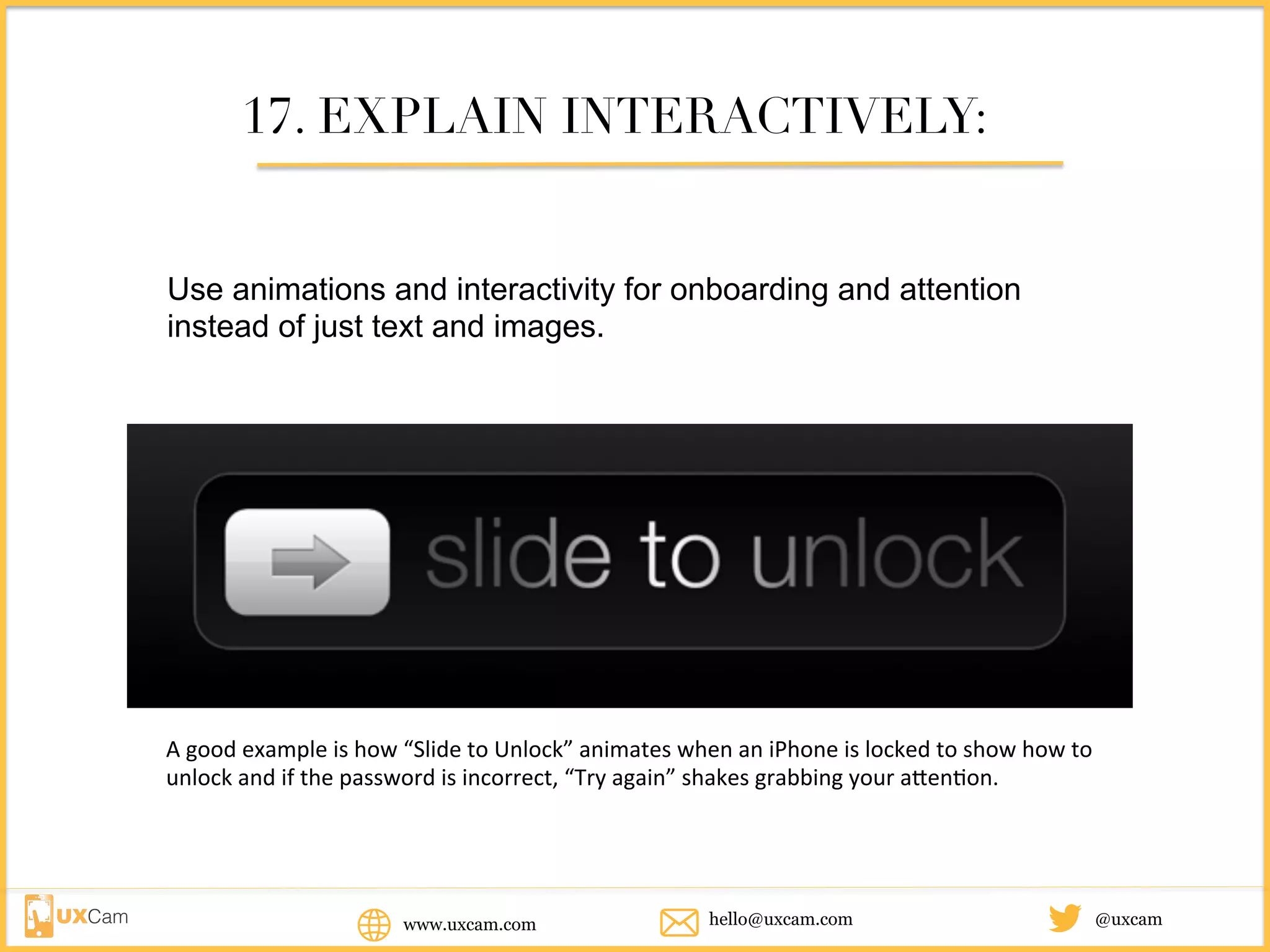 www.uxcam.com @uxcamhello@uxcam.com
17. EXPLAIN INTERACTIVELY:
Use animations and interactivity for onboarding and attention instead
of just text and images.
A	good	example	is	how	“Slide	to	Unlock”	animates	when	an	iPhone	is	locked	to	show	how	to	unlock	
and	if	the	password	is	incorrect,	“Try	again”	shakes	grabbing	your	attention.	
 