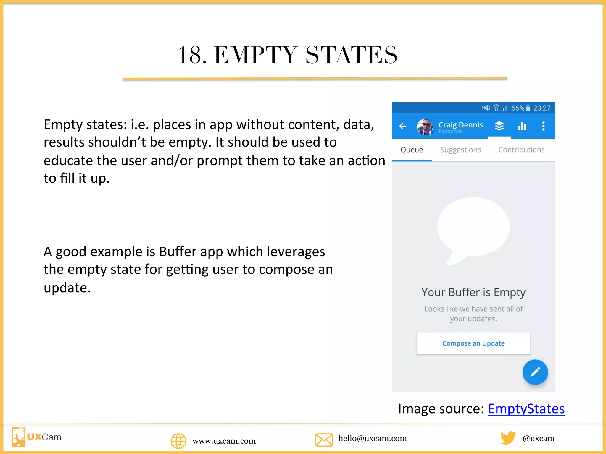 www.uxcam.com @uxcamhello@uxcam.com
18. EMPTY STATES
Empty	states:	i.e.	places	in	app	without	content,	data,	
results	shouldn’t	be	empty.	It	should	be	used	to	educate	
the	user	and/or	prompt	them	to	take	an	action	to	fill	it	
up.	
A	good	example	is	Buffer	app	which	leverages	
the	empty	state	for	getting	user	to	compose	an	
update.
Image	source:	EmptyStates
 