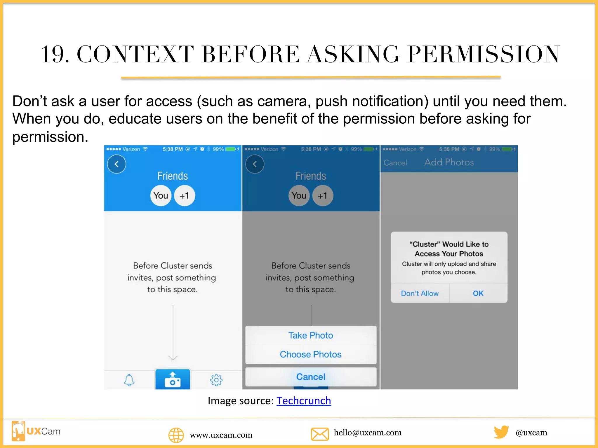 www.uxcam.com @uxcamhello@uxcam.com
19. CONTEXT BEFORE ASKING PERMISSION
Don’t ask a user for access (such as camera, push notification) until you need them.
When you do, educate users on the benefit of the permission before asking for
permission.
Image	source:	Techcrunch
 