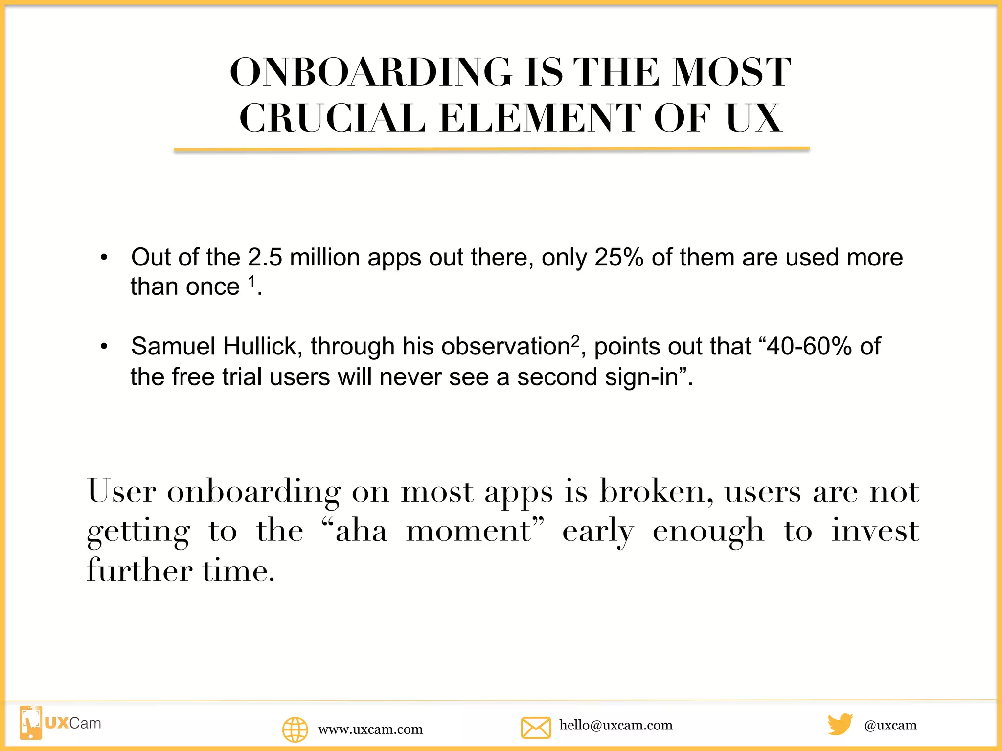ONBOARDING IS THE MOST
CRUCIAL ELEMENT OF UX
• Out of the 2.5 million apps out there, only 25% of them are used more
than once 1.
• Samuel Hullick, through his observation2, points out that “40-60% of
the free trial users will never see a second sign-in”.
User onboarding on most apps is broken, users are not
getting to the “aha moment” early enough to invest
further time.
www.uxcam.com @uxcamhello@uxcam.com
 