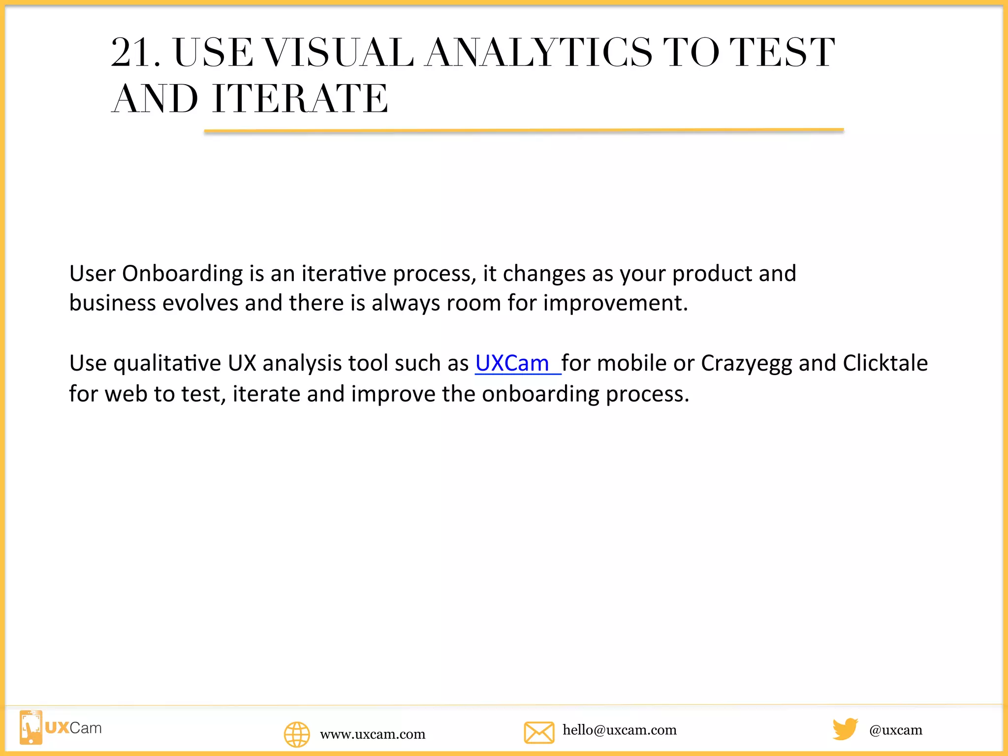 www.uxcam.com @uxcamhello@uxcam.com
21. USE VISUAL ANALYTICS TO TEST
AND ITERATE
User	Onboarding	is	an	iterative	process,	it	changes	as	your	product	and		
business	evolves	and	there	is	always	room	for	improvement.		
Use	qualitative	UX	analysis	tool	such	as	UXCam		for	mobile	or	Crazyegg	and	Clicktale	
for	web	to	test,	iterate	and	improve	the	onboarding	process.		
 