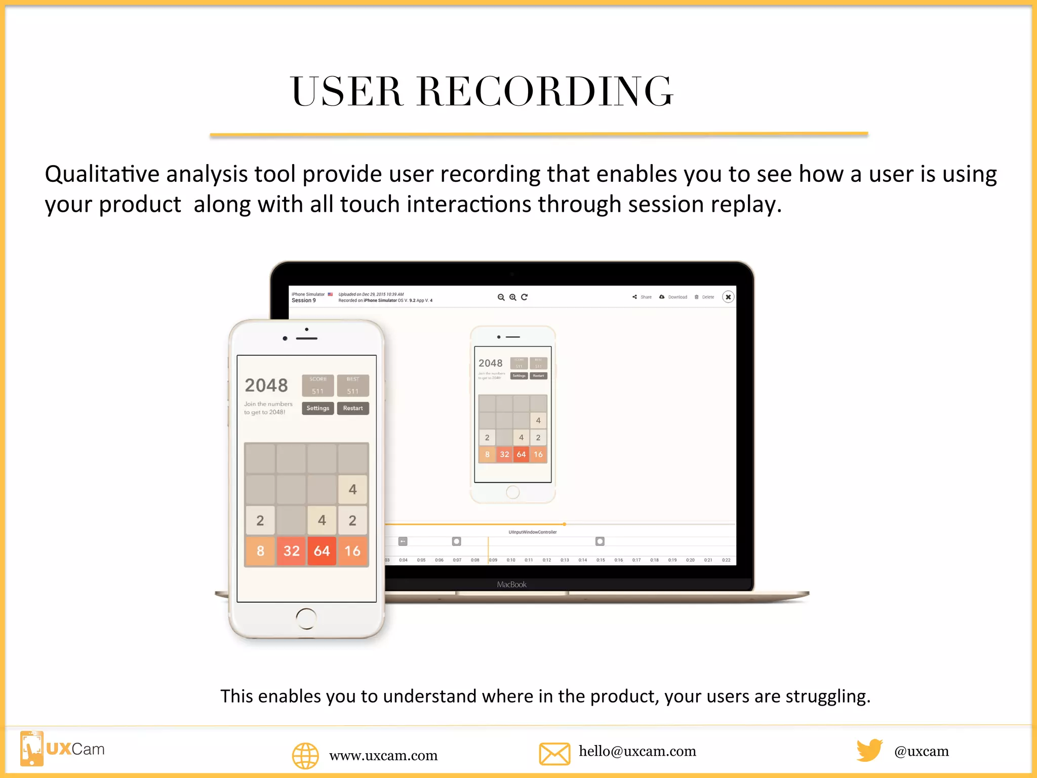 www.uxcam.com @uxcamhello@uxcam.com
USER RECORDING
Qualitative	analysis	tool	provide	user	recording	that	enables	you	to	see	how	a	user	is	using	
your	product		along	with	all	touch	interactions	through	session	replay.		
This	enables	you	to	understand	where	in	the	product,	your	users	are	struggling.	
 