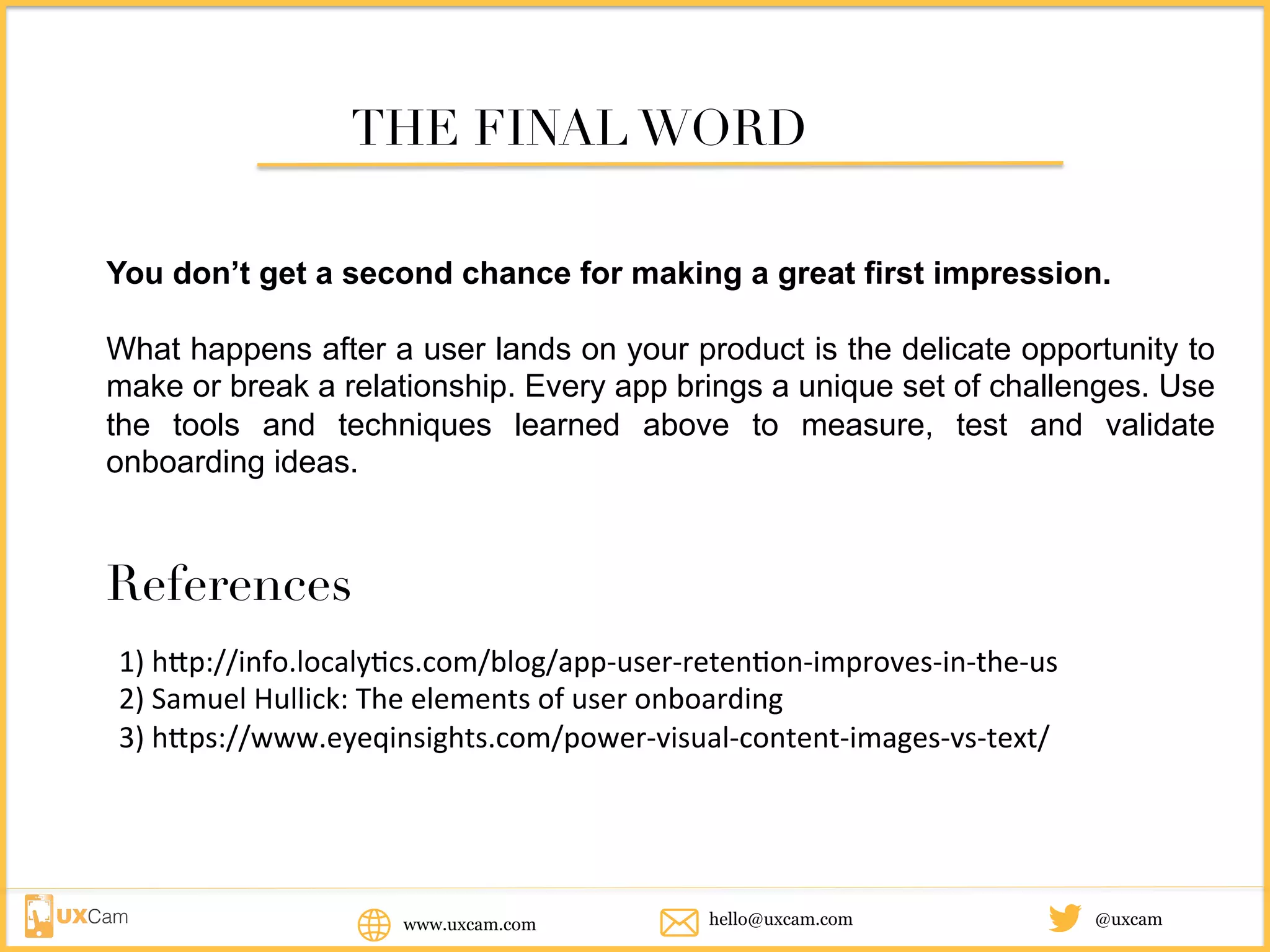 www.uxcam.com @uxcamhello@uxcam.com
THE FINAL WORD
You don’t get a second chance for making a great first impression.
What happens after a user lands on your product is the delicate opportunity to
make or break a relationship. Every app brings a unique set of challenges. Use
the tools and techniques learned above to measure, test and validate
onboarding ideas.
References
1)	http://info.localytics.com/blog/app-user-retention-improves-in-the-us	
2)	Samuel	Hullick:	The	elements	of	user	onboarding	
3)	https://www.eyeqinsights.com/power-visual-content-images-vs-text/
 
