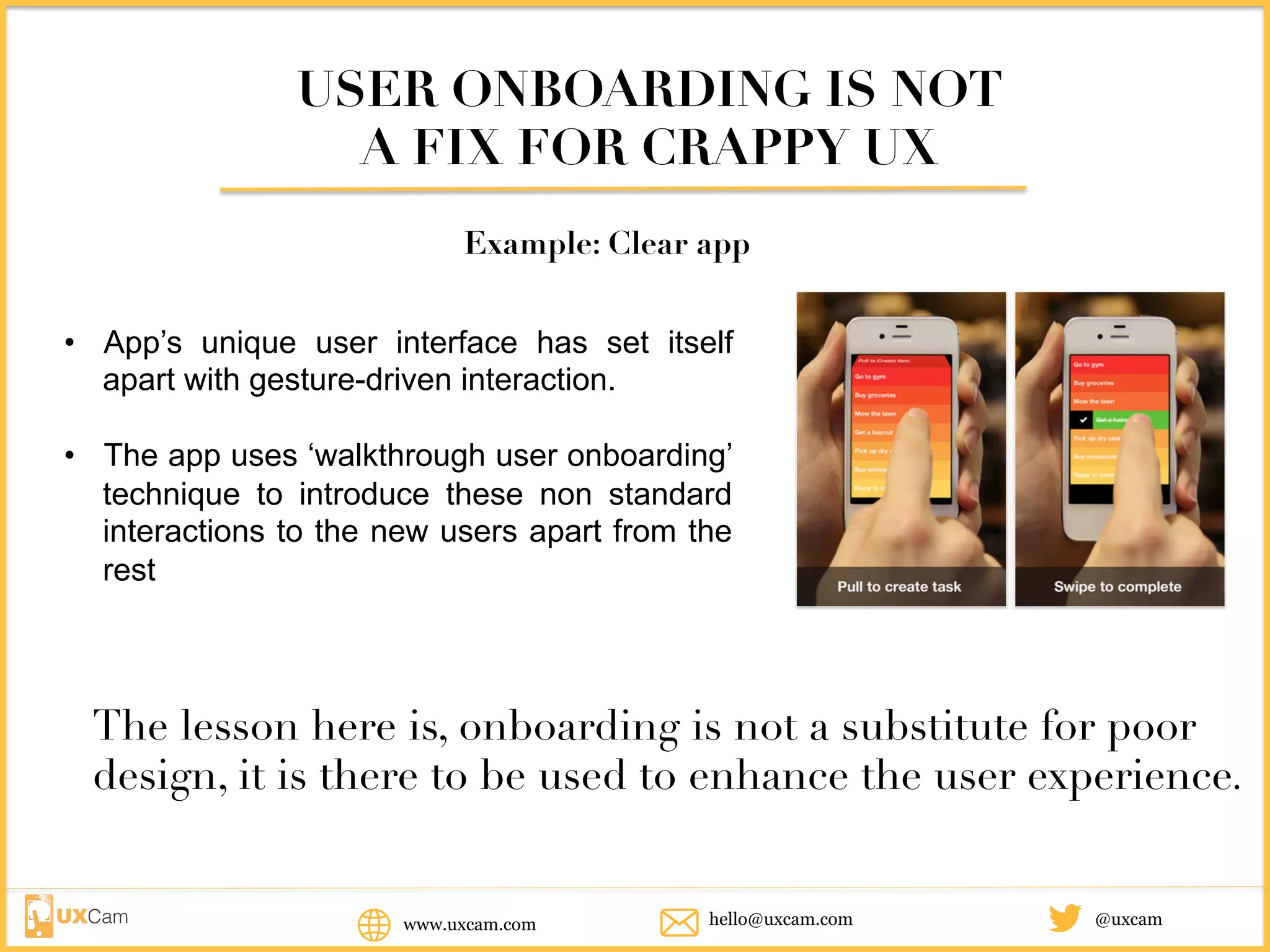 USER ONBOARDING IS NOT
A FIX FOR CRAPPY UX
Example: Clear app
• App’s unique user interface has set itself
apart with gesture-driven interaction.
• The app uses ‘walkthrough user onboarding’
technique to introduce these non standard
interactions to the new users apart from the
rest
The lesson here is, onboarding is not a substitute for poor
design, it is there to be used to enhance the user experience.
www.uxcam.com @uxcamhello@uxcam.com
 