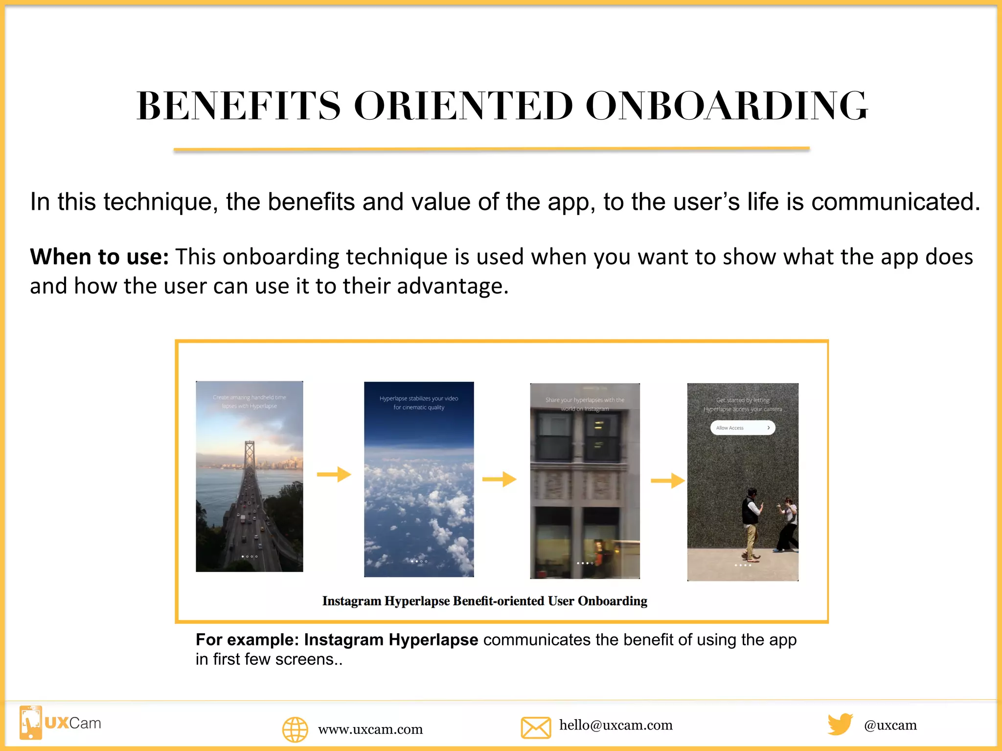 BENEFITS ORIENTED ONBOARDING
In this technique, the benefits and value of the app, to the user’s life is communicated.
When	to	use:	This	onboarding	technique	is	used	when	you	want	to	show	what	the	app	does	
and	how	the	user	can	use	it	to	their	advantage.
For example: Instagram Hyperlapse communicates the benefit of using the app in
first few screens..
www.uxcam.com @uxcamhello@uxcam.com
 