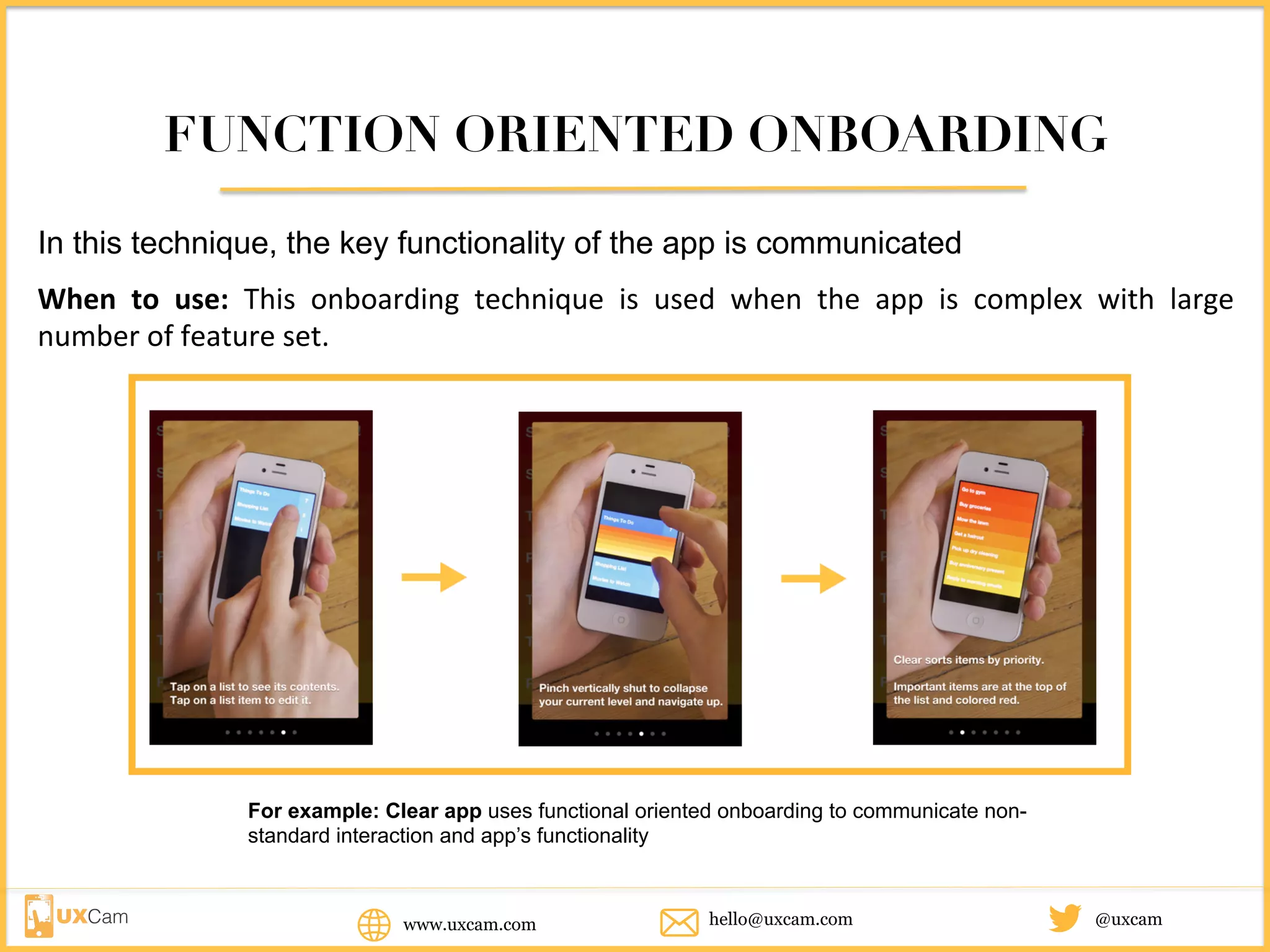FUNCTION ORIENTED ONBOARDING
In this technique, the key functionality of the app is communicated
When	to	use:	This	onboarding	technique	is	used	when	the	app	is	complex	with	large	number	
of	feature	set.	
For example: Clear app uses functional oriented onboarding to communicate non-
standard interaction and app’s functionality
www.uxcam.com @uxcamhello@uxcam.com
 