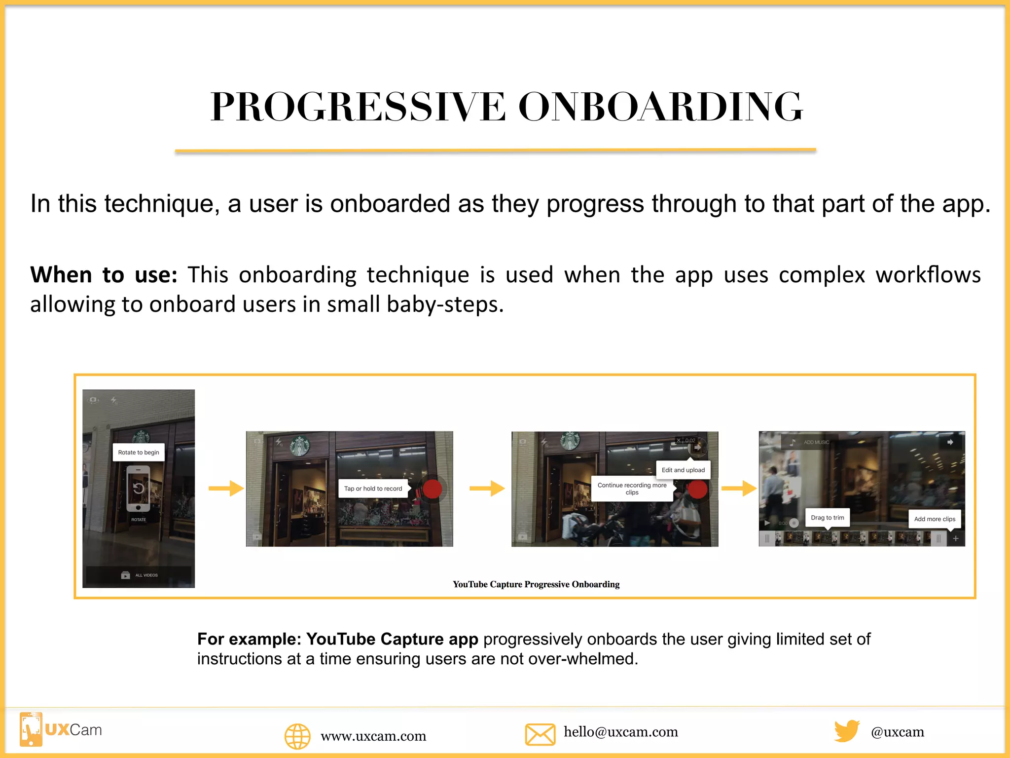 PROGRESSIVE ONBOARDING
In this technique, a user is onboarded as they progress through to that part of the app.
When	 to	 use:	 This	 onboarding	 technique	 is	 used	 when	 the	 app	 uses	 complex	 workflows	
allowing	to	onboard	users	in	small	baby-steps.
For example: YouTube Capture app progressively onboards the user giving limited set of
instructions at a time ensuring users are not over-whelmed.
www.uxcam.com @uxcamhello@uxcam.com
 