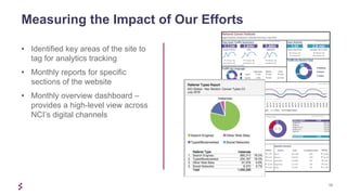 10
• Identified key areas of the site to
tag for analytics tracking
• Monthly reports for specific
sections of the website
• Monthly overview dashboard –
provides a high-level view across
NCI’s digital channels
Measuring the Impact of Our Efforts
 