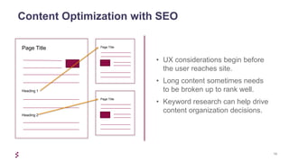 13
Content Optimization with SEO
• UX considerations begin before
the user reaches site.
• Long content sometimes needs
to be broken up to rank well.
• Keyword research can help drive
content organization decisions.
Page Title
Page Title
Page Title
Heading 1
Heading 2
 
