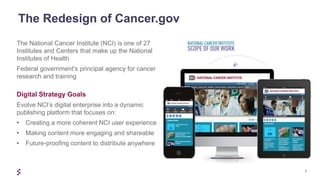 2
The National Cancer Institute (NCI) is one of 27
Institutes and Centers that make up the National
Institutes of Health
Federal government’s principal agency for cancer
research and training
Digital Strategy Goals
Evolve NCI’s digital enterprise into a dynamic
publishing platform that focuses on:
• Creating a more coherent NCI user experience
• Making content more engaging and shareable
• Future-proofing content to distribute anywhere
The Redesign of Cancer.gov
 