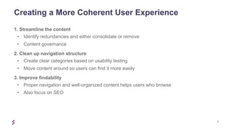 5
1. Streamline the content
• Identify redundancies and either consolidate or remove
• Content governance
2. Clean up navigation structure
• Create clear categories based on usability testing
• Move content around so users can find it more easily
3. Improve findability
• Proper navigation and well-organized content helps users who browse
• Also focus on SEO
Creating a More Coherent User Experience
 