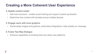 9
4. Update content model
• Add more structure – enable social sharing and support content syndication
• Determine how content will translate across multiple devices
5. Engage users with more graphics
• Social-ready images and graphics, particularly infographics; help amplify our message
6. Foster Two-Way Dialogue
• Enhance capabilities of existing tools and utilize new platforms
Creating a More Coherent User Experience
 