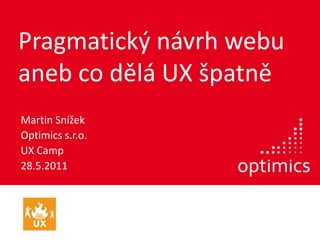 Pragmatický návrh webu aneb co dělá UX špatně Martin Snížek Optimics s.r.o. UX Camp 28.5.2011 