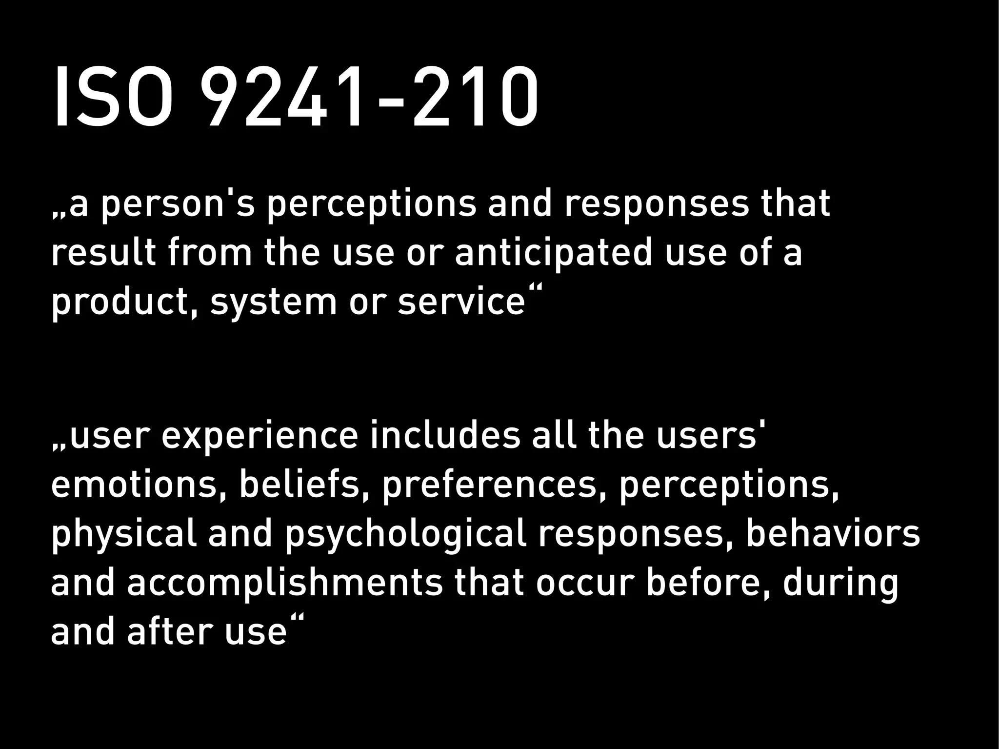 ISO 9241-210
„ a person's perceptions and responses that
result from the use or anticipated use of a
product, system or service“


„ user experience includes all the users'
emotions, beliefs, preferences, perceptions,
physical and psychological responses, behaviors
and accomplishments that occur before, during
and after use“
 