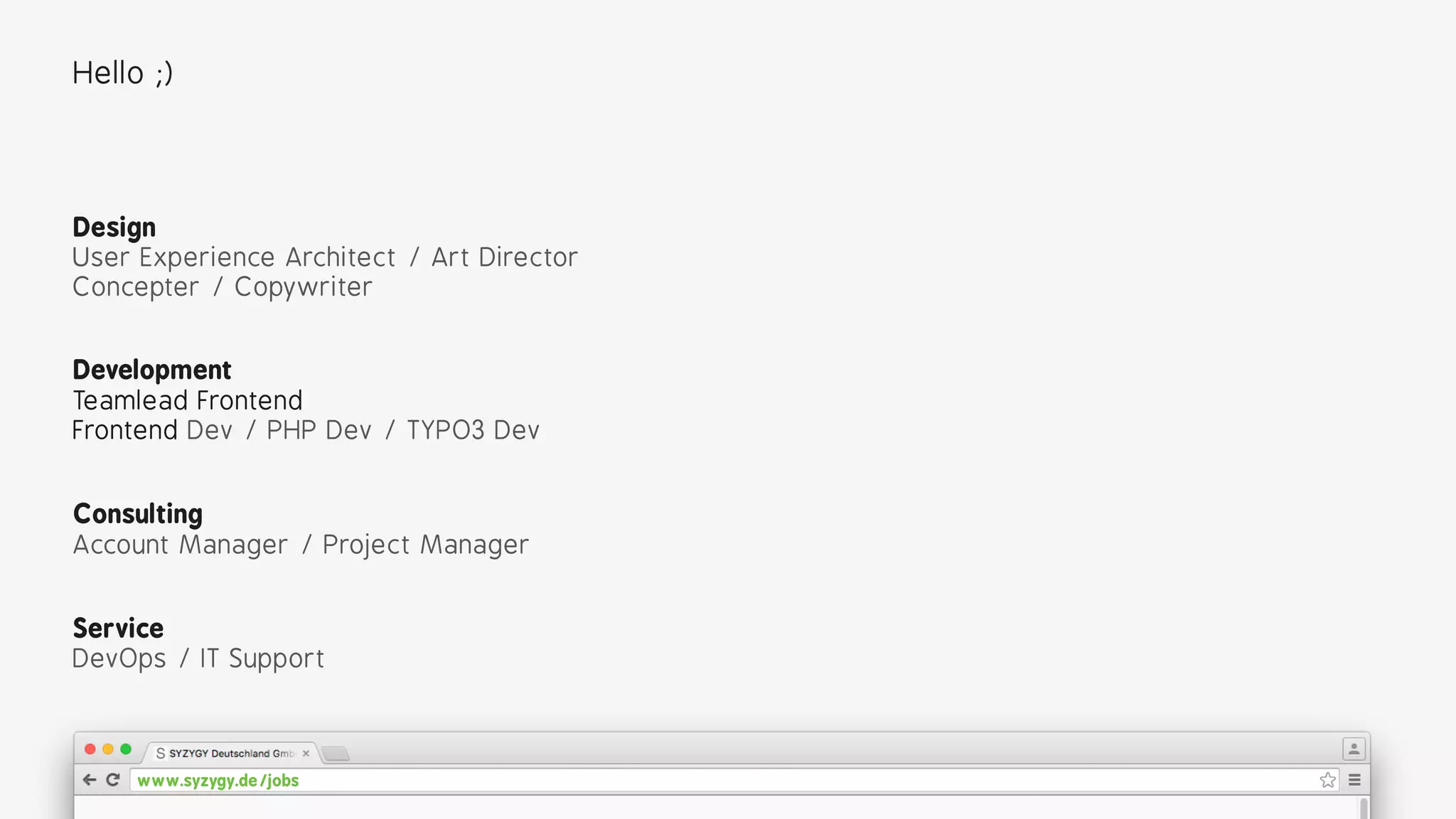 Development
Teamlead Frontend 
Frontend Dev / PHP Dev / TYPO3 Dev
Design
User Experience Architect / Art Director 
Concepter / Copywriter
Consulting
Account Manager / Project Manager
Service
DevOps / IT Support
Hello ;)
www.syzygy.de/jobs
 