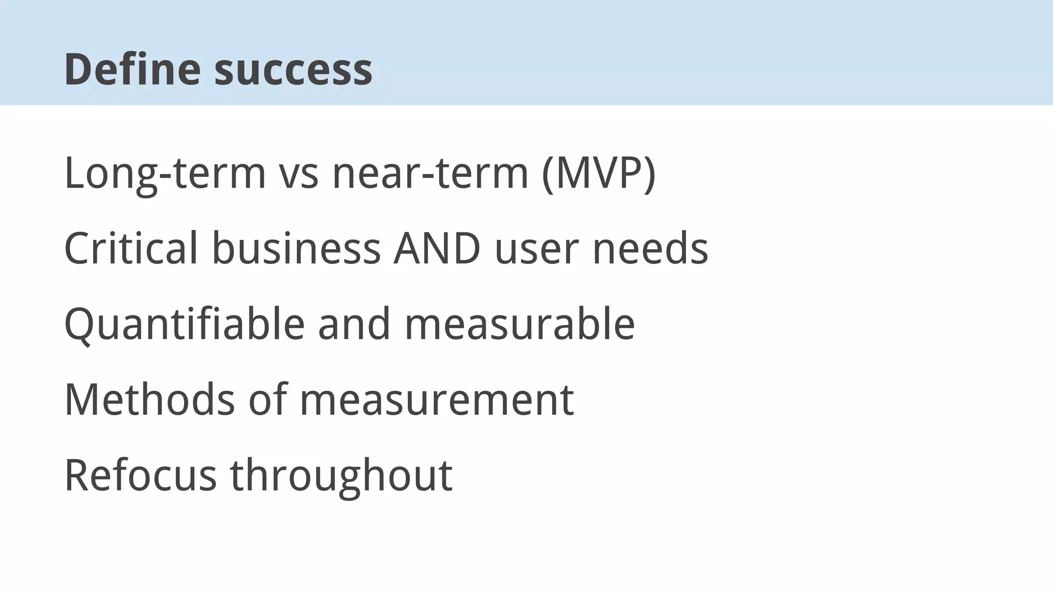 Long-term vs near-term (MVP)
Critical business AND user needs
Quantifiable and measurable
Methods of measurement
Refocus throughout
Define success
 
