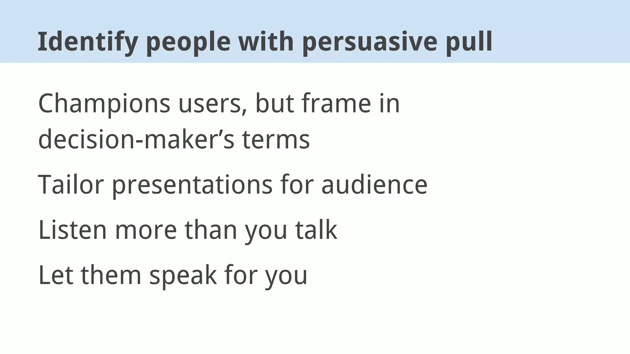 Champions users, but frame in
decision-maker’s terms
Tailor presentations for audience
Listen more than you talk
Let them speak for you
Identify people with persuasive pull
 
