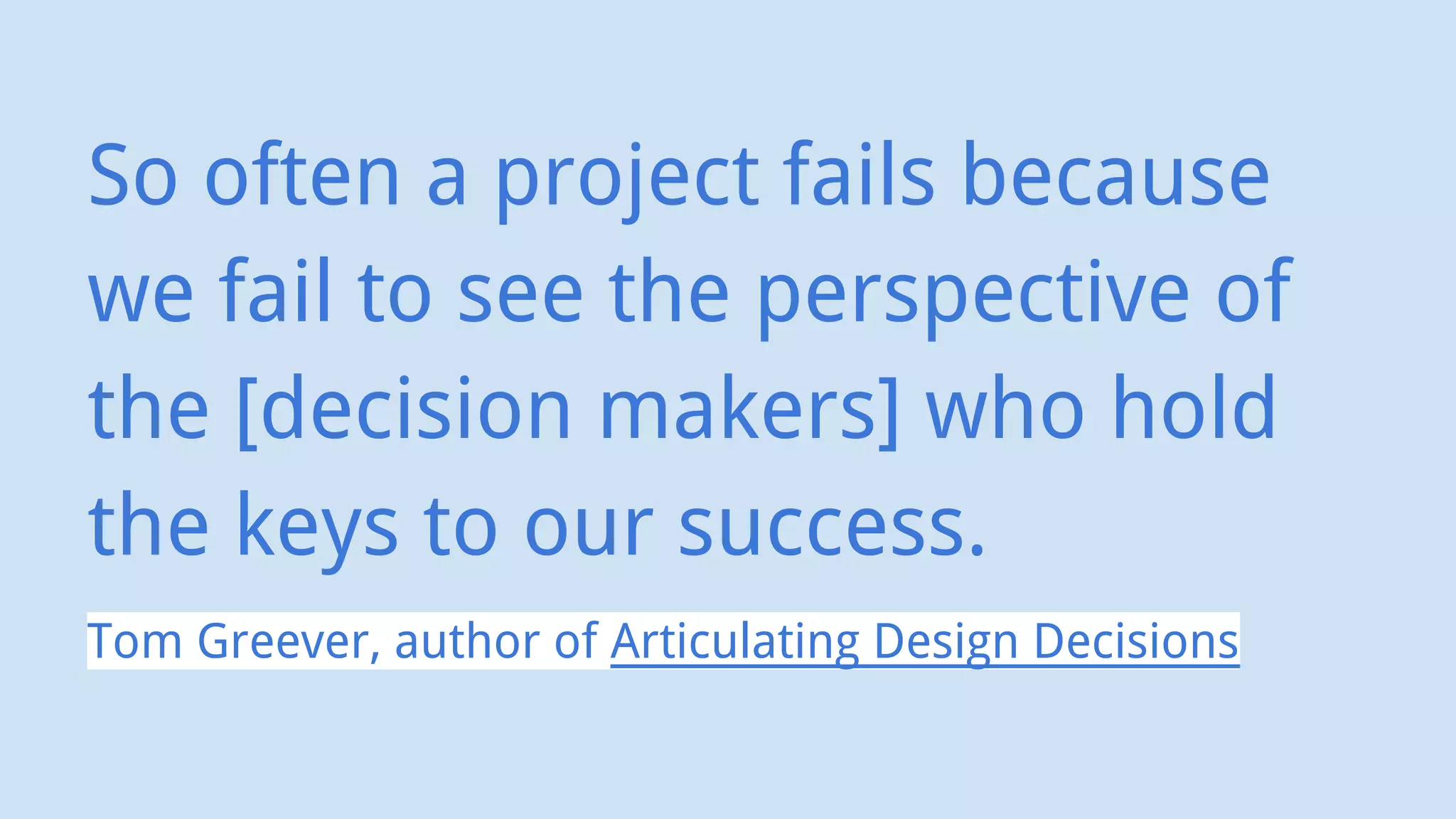 So often a project fails because
we fail to see the perspective of
the [decision makers] who hold
the keys to our success.
Tom Greever, author of Articulating Design Decisions
 