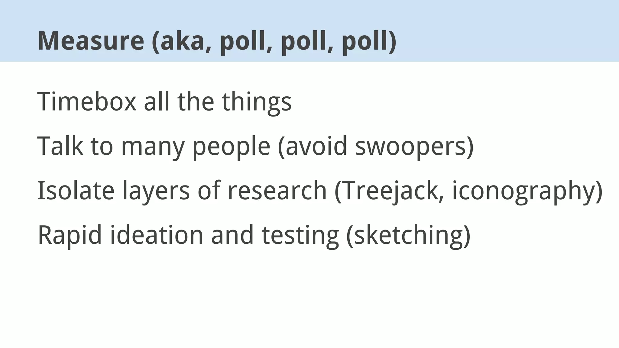 Timebox all the things
Talk to many people (avoid swoopers)
Isolate layers of research (Treejack, iconography)
Rapid ideation and testing (sketching)
Measure (aka, poll, poll, poll)
 