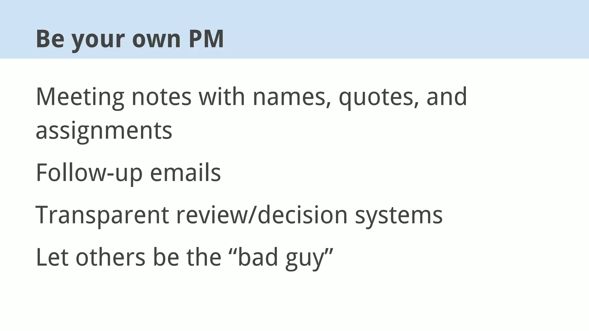 Meeting notes with names, quotes, and
assignments
Follow-up emails
Transparent review/decision systems
Let others be the “bad guy”
Be your own PM
 