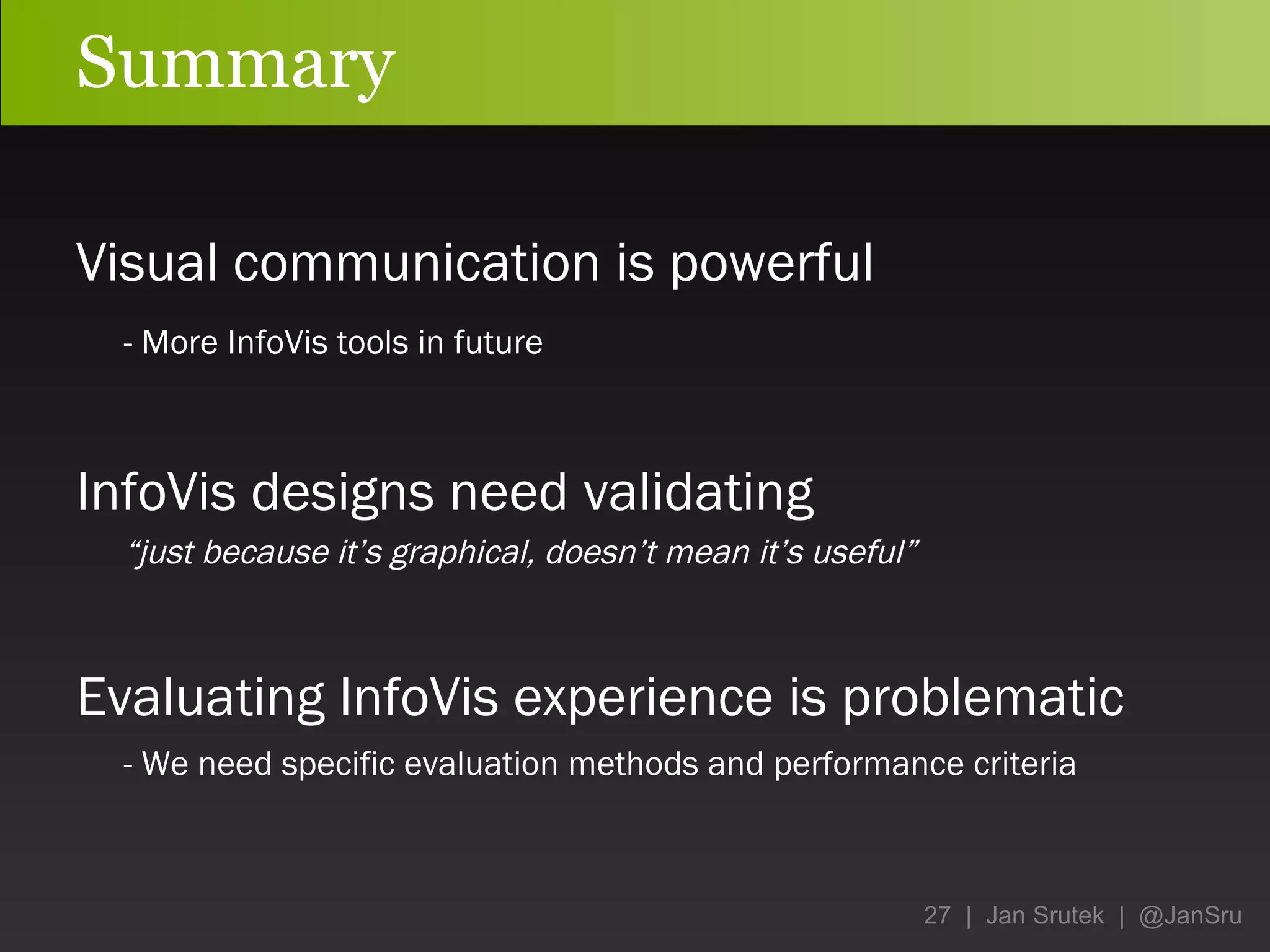 Summary Visual communication is powerful -  More InfoVis tools in future InfoVis designs need validating “ just because it’s graphical, doesn’t mean it’s useful” Evaluating InfoVis experience is problematic - We need specific evaluation methods and performance criteria 