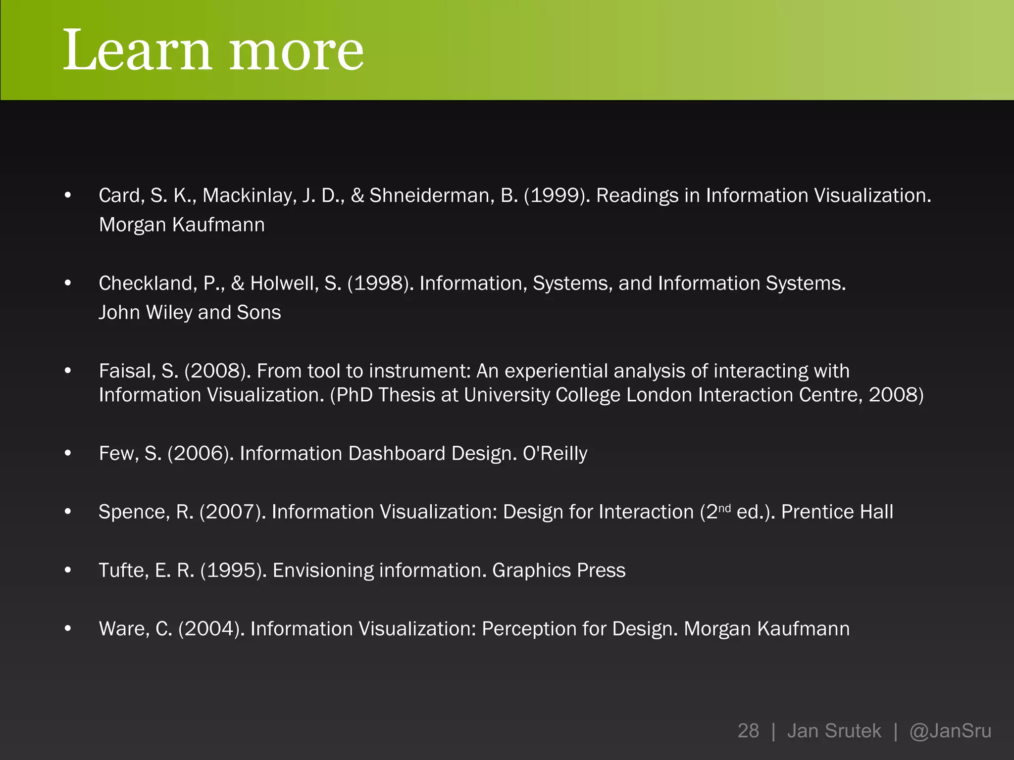 Learn more Card, S. K., Mackinlay, J. D., & Shneiderman, B. (1999). Readings in Information Visualization.  Morgan Kaufmann Checkland, P., & Holwell, S. (1998). Information, Systems, and Information Systems.  John Wiley and Sons Faisal, S. (2008). From tool to instrument: An experiential analysis of interacting with Information Visualization. (PhD Thesis at University College London Interaction Centre, 2008) Few, S. (2006). Information Dashboard Design. O'Reilly Spence, R. (2007). Information Visualization : Design for Interaction (2 nd  ed.) . Prentice Hall Tufte, E. R. (1995). Envisioning information. Graphics Press Ware, C. (2004). Information Visualization: Perception for Design. Morgan Kaufmann 