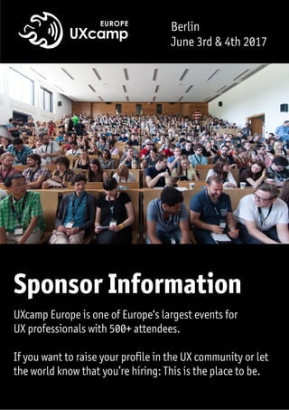 Berlin
June 3rd & 4th 2017
UXcamp Europe is one of Europe‘s largest events for  
UX professionals with 500+ attendees.  
If you want to raise your profile in the UX community or let
the world know that you’re hiring: This is the place to be.
Sponsor Information
 