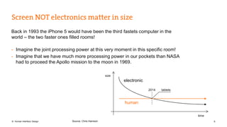 Back in 1993 the iPhone 5 would have been the third fastets computer in the 
world – the two faster ones filled rooms! 
- Imagine the joint processing power at this very moment in this specific room! 
- Imagine that we have much more processing power in our pockets than NASA 
had to proceed the Apollo mission to the moon in 1969. 
electronic 
human 
size 
time 
2014 tablets 
Source: Chris Harrison 
© Human Interface Design 6 
 