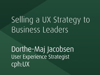 Selling a UX Strategy to
Business Leaders
Dorthe-Maj Jacobsen
User Experience Strategist
cph:UX
 