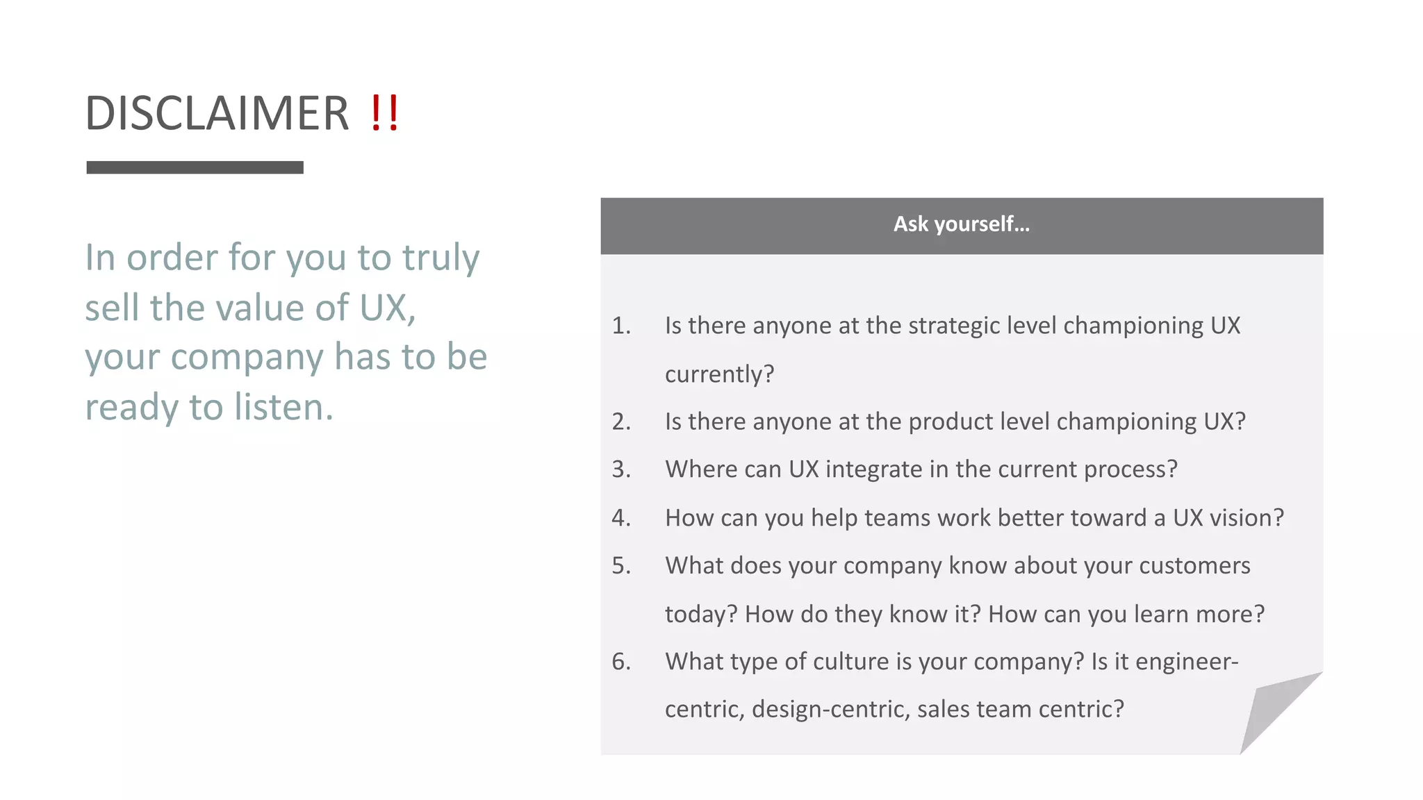 DISCLAIMER
In order for you to truly
sell the value of UX,
your company has to be
ready to listen.
!!
Ask yourself…
1. Is there anyone at the strategic level championing UX
currently?
2. Is there anyone at the product level championing UX?
3. Where can UX integrate in the current process?
4. How can you help teams work better toward a UX vision?
5. What does your company know about your customers
today? How do they know it? How can you learn more?
6. What type of culture is your company? Is it engineer-
centric, design-centric, sales team centric?
 