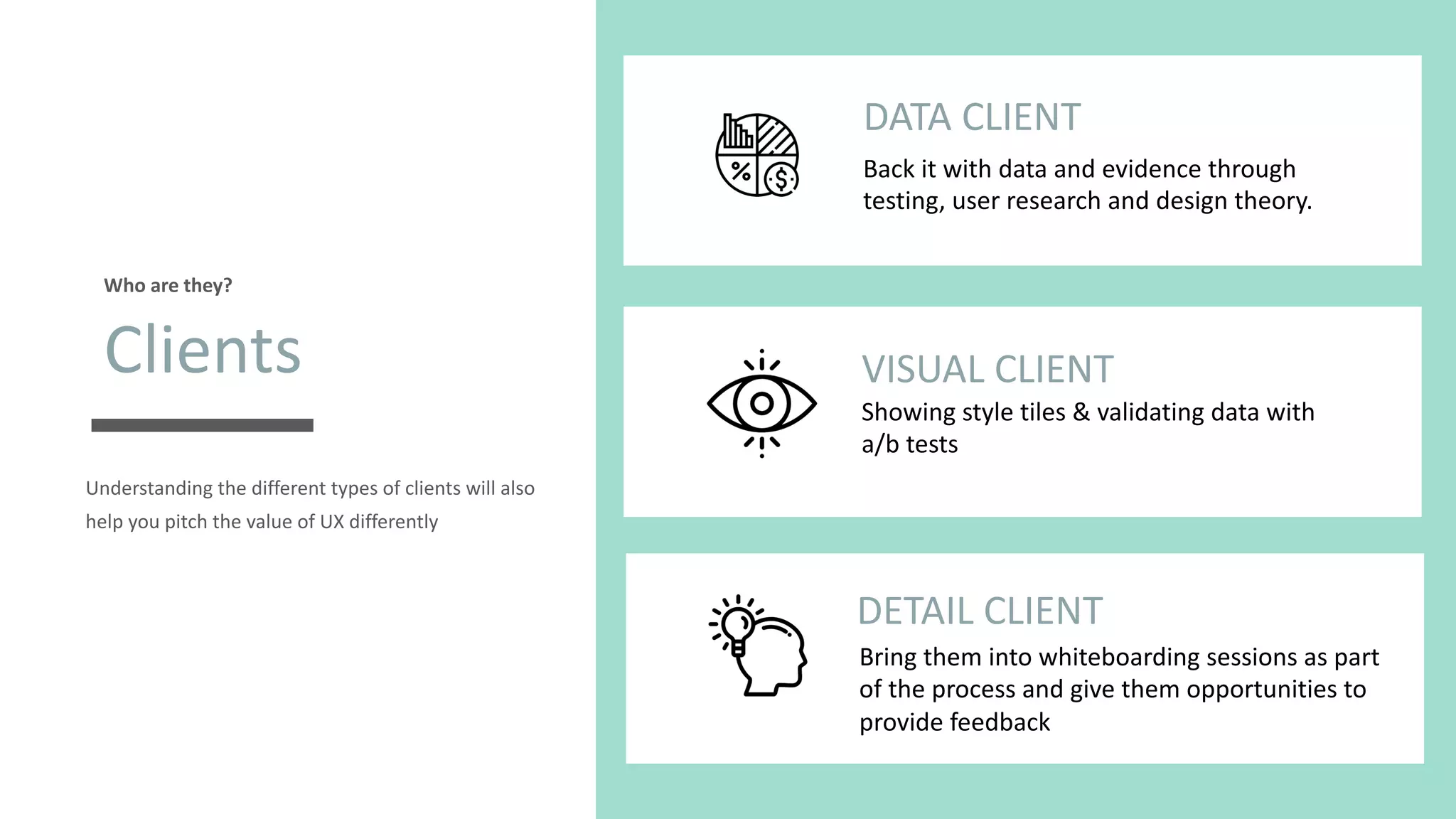 Understanding the different types of clients will also
help you pitch the value of UX differently
Clients
Who are they?
t
DATA CLIENT
Back it with data and evidence through
testing, user research and design theory.
t
VISUAL CLIENT
Showing style tiles & validating data with
a/b tests
t
DETAIL CLIENT
Bring them into whiteboarding sessions as part
of the process and give them opportunities to
provide feedback
 