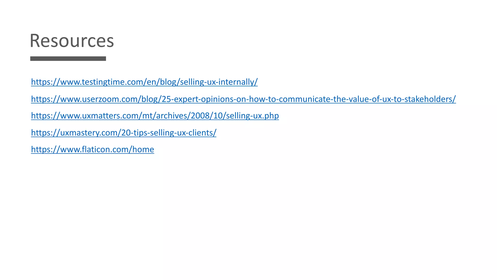 Resources
https://www.testingtime.com/en/blog/selling-ux-internally/
https://www.userzoom.com/blog/25-expert-opinions-on-how-to-communicate-the-value-of-ux-to-stakeholders/
https://www.uxmatters.com/mt/archives/2008/10/selling-ux.php
https://uxmastery.com/20-tips-selling-ux-clients/
https://www.flaticon.com/home
 